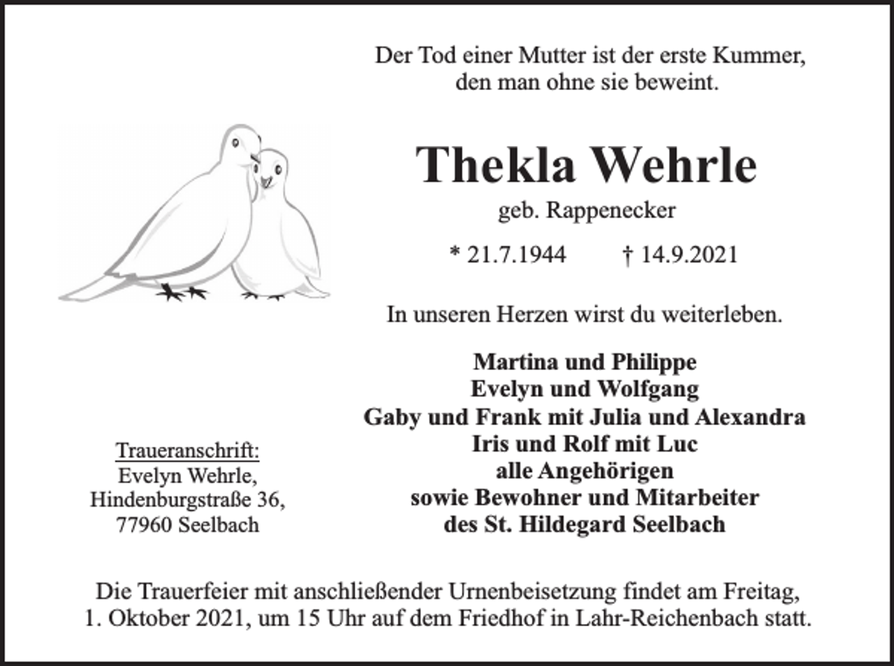 <p>Der Tod einer Mutter ist der erste Kummer,<br />den man ohne sie beweint.</p><p>Thekla Wehrle<br />geb. Rappenecker</p><p>* 21.7.1944</p><p>† 14.9.2021</p><p>In unseren Herzen wirst du weiterleben.</p><p>Traueranschrift:<br />Evelyn Wehrle,<br />Hindenburgstraße 36,<br />77960 Seelbach</p><p>Martina und Philippe<br />Evelyn und Wolfgang<br />Gaby und Frank mit Julia und Alexandra<br />Iris und Rolf mit Luc<br />alle Angehörigen<br />sowie Bewohner und Mitarbeiter<br />des St. Hildegard Seelbach</p><p>Die Trauerfeier mit anschließender Urnenbeisetzung findet am Freitag,<br />1. Oktober 2021, um 15 Uhr auf dem Friedhof in Lahr-Reichenbach statt.</p>