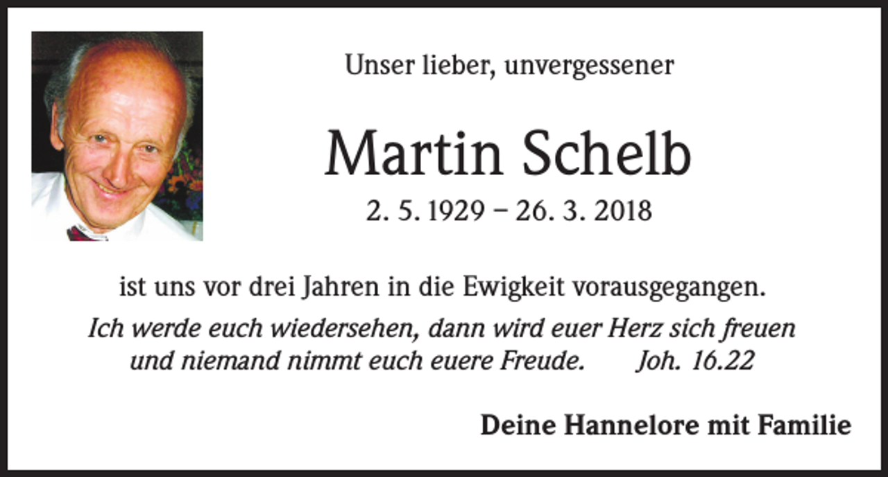 <p>Unser lieber, unvergessener</p><p>Martin Schelb<br />2. 5. 1929 – 26. 3. 2018<br />ist uns vor drei Jahren in die Ewigkeit vorausgegangen.<br />Ich werde euch wiedersehen, dann wird euer Herz sich freuen<br />und niemand nimmt euch euere Freude.<br />Joh. 16.22</p><p>Deine Hannelore mit Familie</p>