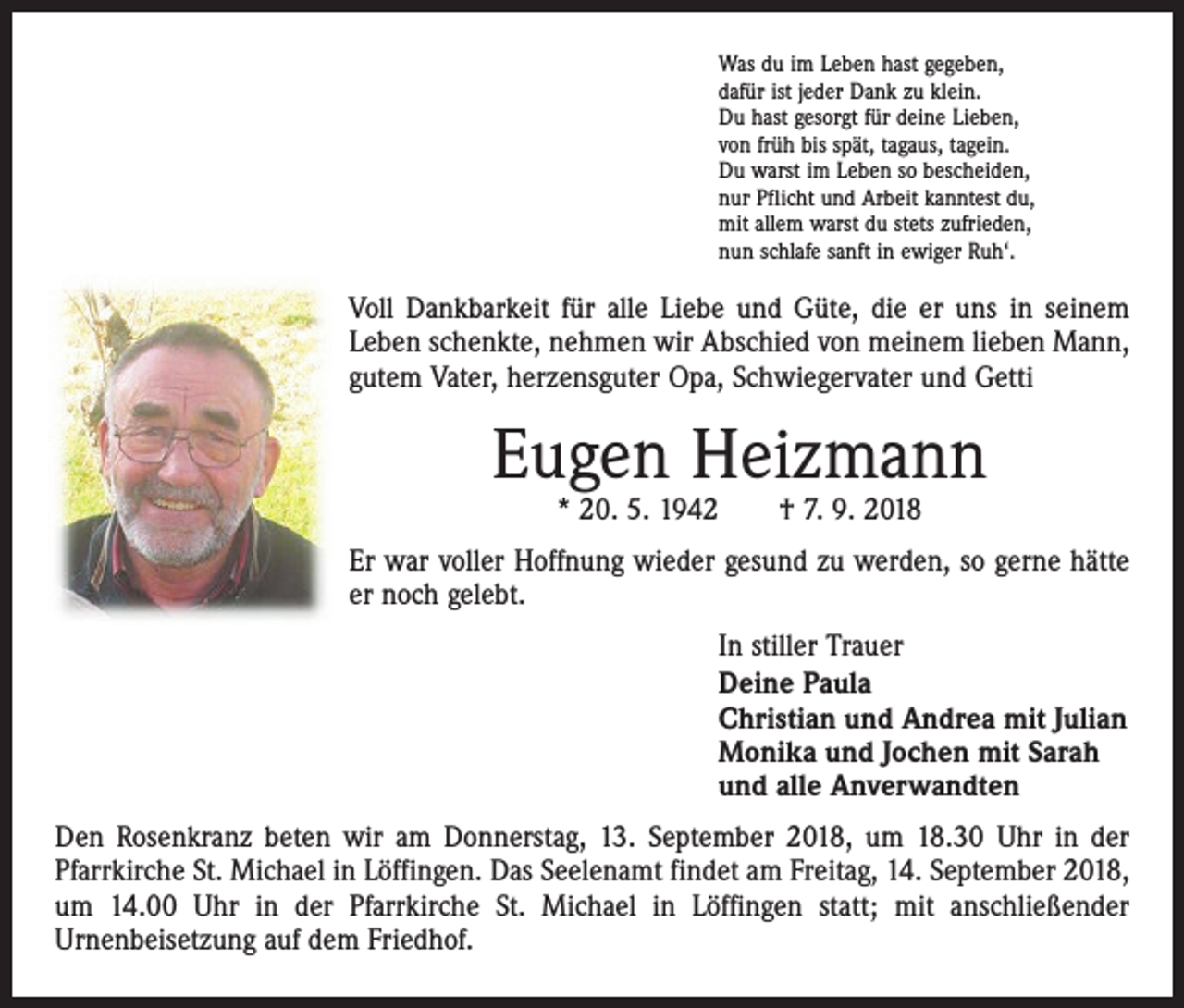 <p>Was du im Leben hast gegeben,<br />dafür ist jeder Dank zu klein.<br />Du hast gesorgt für deine Lieben,<br />von früh bis spät, tagaus, tagein.<br />Du warst im Leben so bescheiden,<br />nur Pflicht und Arbeit kanntest du,<br />mit allem warst du stets zufrieden,<br />nun schlafe sanft in ewiger Ruh‘.</p><p>Voll Dankbarkeit für alle Liebe und Güte, die er uns in seinem<br />Leben schenkte, nehmen wir Abschied von meinem lieben Mann,<br />gutem Vater, herzensguter Opa, Schwiegervater und Getti</p><p>Eugen Heizmann<br />* 20. 5. 1942 † 7. 9. 2018</p><p>Er war voller Hoffnung wieder gesund zu werden, so gerne hätte<br />er noch gelebt.<br />In stiller Trauer<br />Deine Paula<br />Christian und Andrea mit Julian<br />Monika und Jochen mit Sarah<br />und alle Anverwandten<br />Den Rosenkranz beten wir am Donnerstag, 13. September 2018, um 18.30 Uhr in der<br />­Pfarrkirche St. Michael in Löffingen. Das Seelenamt findet am Freitag, 14. September 2018,<br />um 14.00 Uhr in der Pfarrkirche St. Michael in Löffingen statt; mit anschließender<br />­Urnenbeisetzung auf dem Friedhof.</p>