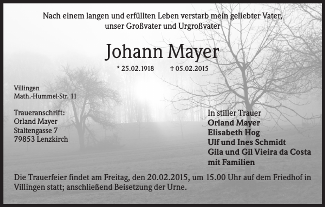 <p>Nach einem langen und erfüllten Leben verstarb mein geliebter Vater,<br />unser Großvater und Urgroßvater</p><p>Johann Mayer<br />* 25.02.1918</p><p>† 05.02.2015</p><p>Villingen<br />Math.-Hummel-Str. 11</p><p>Traueranschrift:<br />Orland Mayer<br />Staltengasse 9853 Lenzkirch</p><p>In stiller Trauer<br />Orland Mayer<br />Elisabeth Hog<br />Ulf und Ines Schmidt<br />Gila und Gil Vieira da Costa<br />mit Familien</p><p>Die Trauerfeier findet am Freitag, den 20.02.2015, um 15.00 Uhr auf dem Friedhof in<br />Villingen statt; anschließend Beisetzung der Urne.</p>