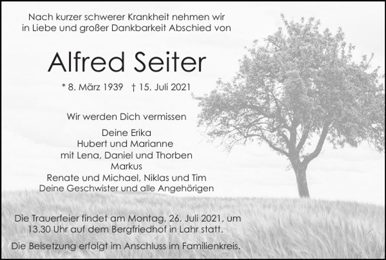 <p>Nach kurzer schwerer Krankheit nehmen wir<br />in Liebe und großer Dankbarkeit Abschied von</p><p>Alfred Seiter<br />* 8. März 1939 † 15. Juli 2021<br />Wir werden Dich vermissen<br />Deine Erika<br />Hubert und Marianne<br />mit Lena, Daniel und Thorben<br />Markus<br />Renate und Michael, Niklas und Tim<br />Deine Geschwister und alle Angehörigen</p><p>Die Trauerfeier findet am Montag, 26. Juli 2021, um<br />13.30 Uhr auf dem Bergfriedhof in Lahr statt.<br />Die Beisetzung erfolgt im Anschluss im Familienkreis.</p>