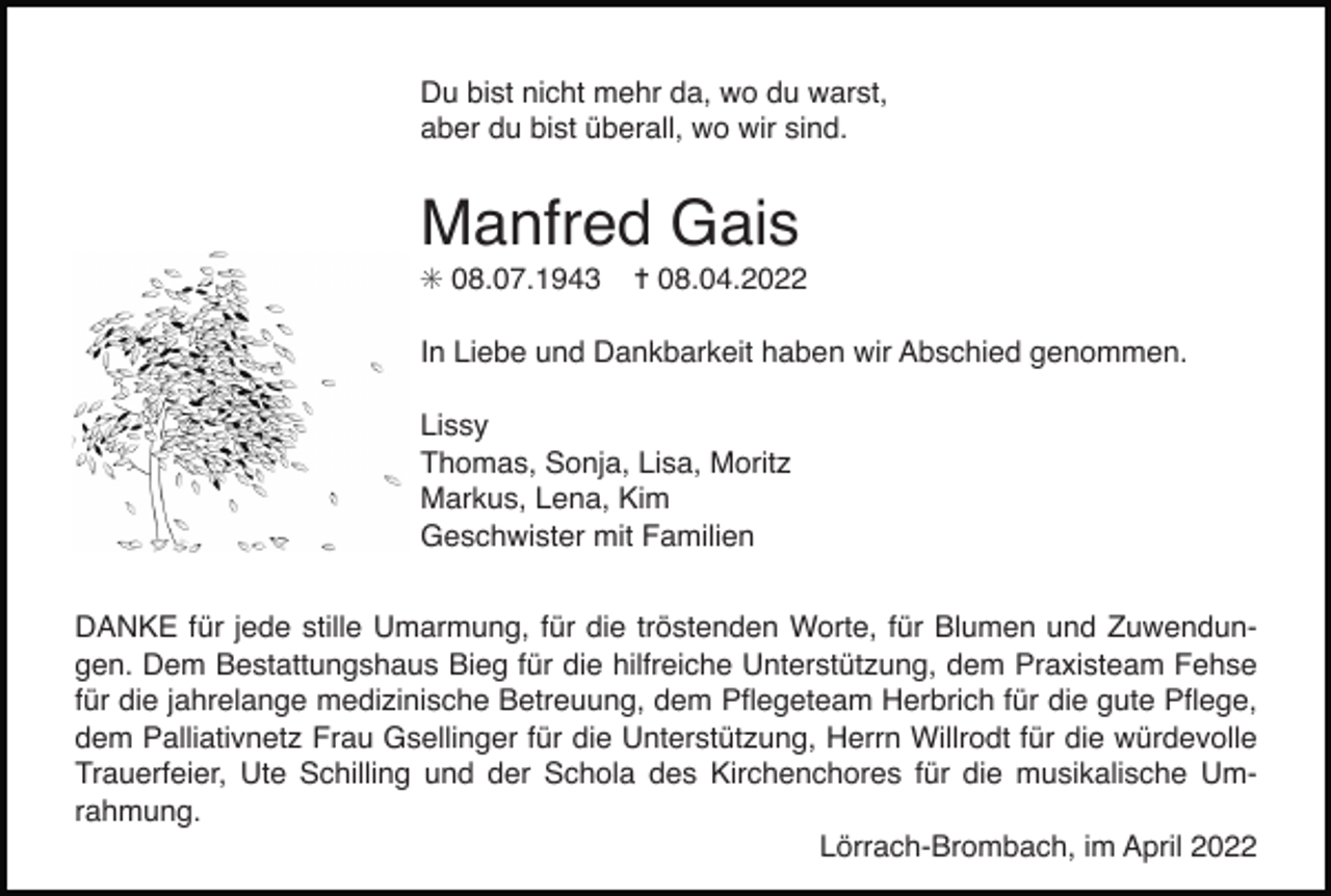 <p>baum schwarz</p><p>Du bist nicht mehr da, wo du warst,<br />aber dubaum<br />bist überall,<br />wo wir sind.<br />grau</p><p>kirschbluetenzweig</p><p>Manfred Gais<br />✳ 08.07.1943</p><p>✝ 08.04.2022</p><p>In Liebe und Dankbarkeit haben wir Abschied genommen.<br />Lissy<br />Thomas, Sonja, Lisa, Moritz<br />Markus, Lena, Kim<br />Geschwister mit Familien</p><p>baum<br />windfür jede stille Umarmung,baum<br />duerer<br />trauerweide<br />scherenschnitt<br />DANKE<br />für die<br />tröstenden Worte, für Blumen<br />und Zuwendungen. Dem Bestattungshaus Bieg für die hilfreiche Unterstützung, dem Praxisteam Fehse<br />für die jahrelange medizinische Betreuung, dem Pﬂegeteam Herbrich für die gute Pﬂege,<br />dem Palliativnetz<br />Frau Gsellinger für die Unterstützung,<br />Herrn<br />Willrodt<br />für die würdevolle<br />Stand:<br />Juni 2014<br />Badische<br />Zeitung<br />– Musterbuch<br />Trauerfeier, Ute Schilling und der Schola des Kirchenchores für die musikalische Umrahmung.<br />Lörrach-Brombach, im April 2022</p>