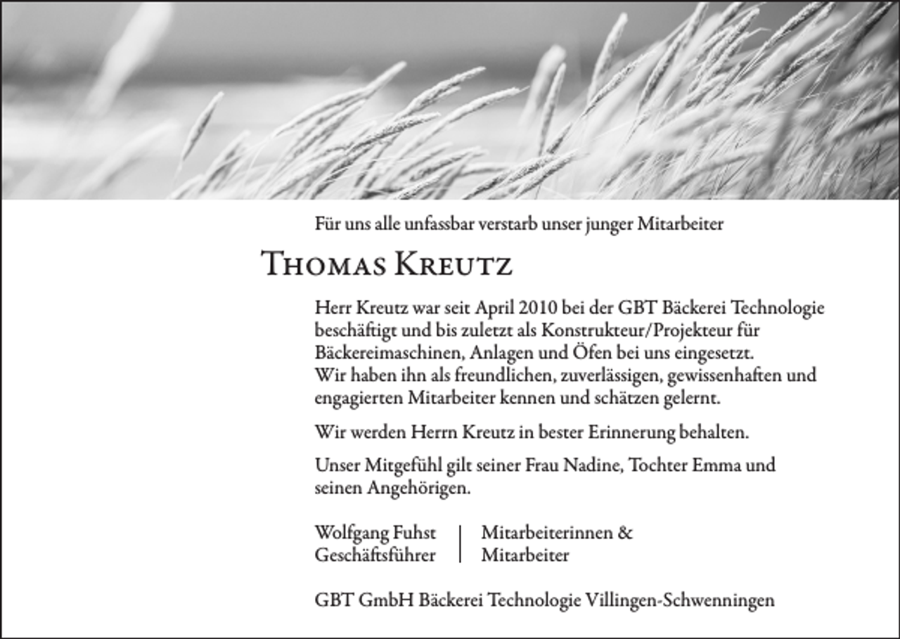 <p>Für uns alle unfassbar verstarb unser junger Mitarbeiter</p><p>Thomas Kreutz<br />Herr Kreutz war seit April 2010 bei der GBT Bäckerei Technologie<br />beschäftigt und bis zuletzt als Konstrukteur/Projekteur für<br />Bäckereimaschinen, Anlagen und Öfen bei uns eingesetzt.<br />Wir haben ihn als freundlichen, zuverlässigen, gewissenhaften und<br />engagierten Mitarbeiter kennen und schätzen gelernt.<br />Wir werden Herrn Kreutz in bester Erinnerung behalten.<br />Unser Mitgefühl gilt seiner Frau Nadine, Tochter Emma und<br />seinen Angehörigen.<br />Wolfgang Fuhst<br />Mitarbeiterinnen &amp;<br />Geschäftsführer Mitarbeiter<br />GBT GmbH Bäckerei Technologie Villingen-Schwenningen</p>