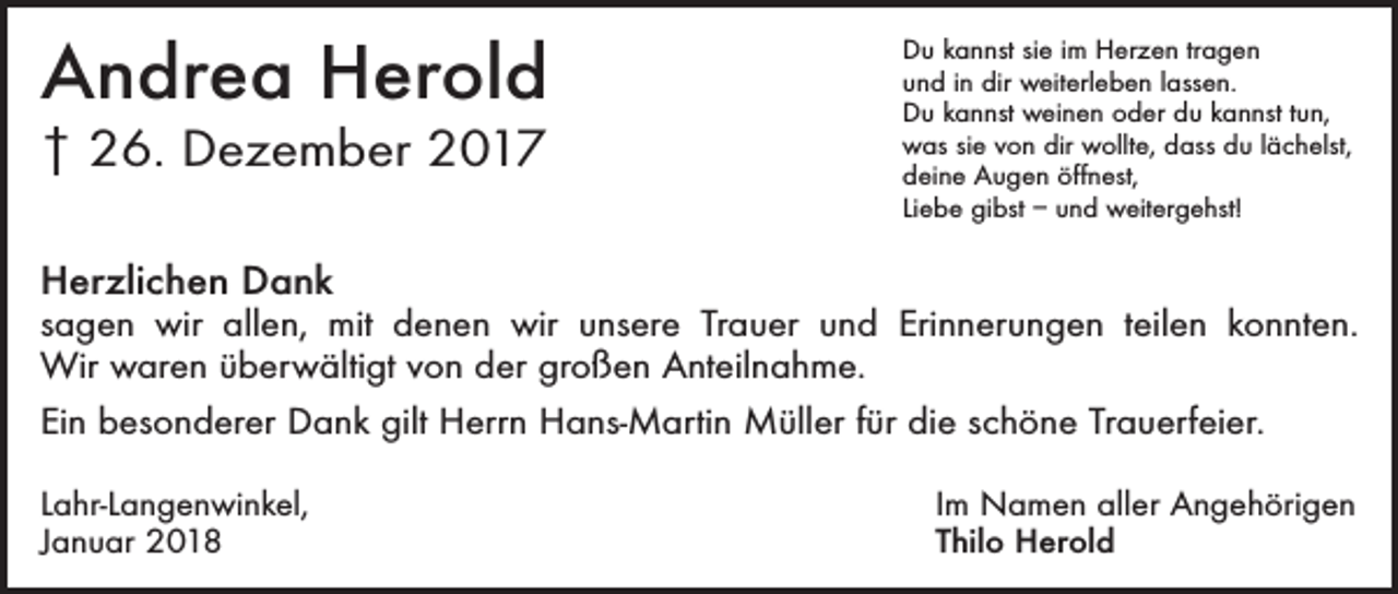 <p>Andrea Herold<br />† 26. Dezember 2017</p><p>Du kannst sie im Herzen tragen<br />und in dir weiterleben lassen.<br />Du kannst weinen oder du kannst tun,<br />was sie von dir wollte, dass du lächelst,<br />deine Augen öffnest,<br />Liebe gibst – und weitergehst!</p><p>Herzlichen Dank</p><p>sagen wir allen, mit denen wir unsere Trauer und Erinnerungen teilen konnten.<br />Wir waren überwältigt von der großen Anteilnahme.<br />Ein besonderer Dank gilt Herrn Hans-Martin Müller für die schöne Trauerfeier.<br />Lahr-Langenwinkel,<br />Januar 2018</p><p>Im Namen aller Angehörigen<br />Thilo Herold</p>