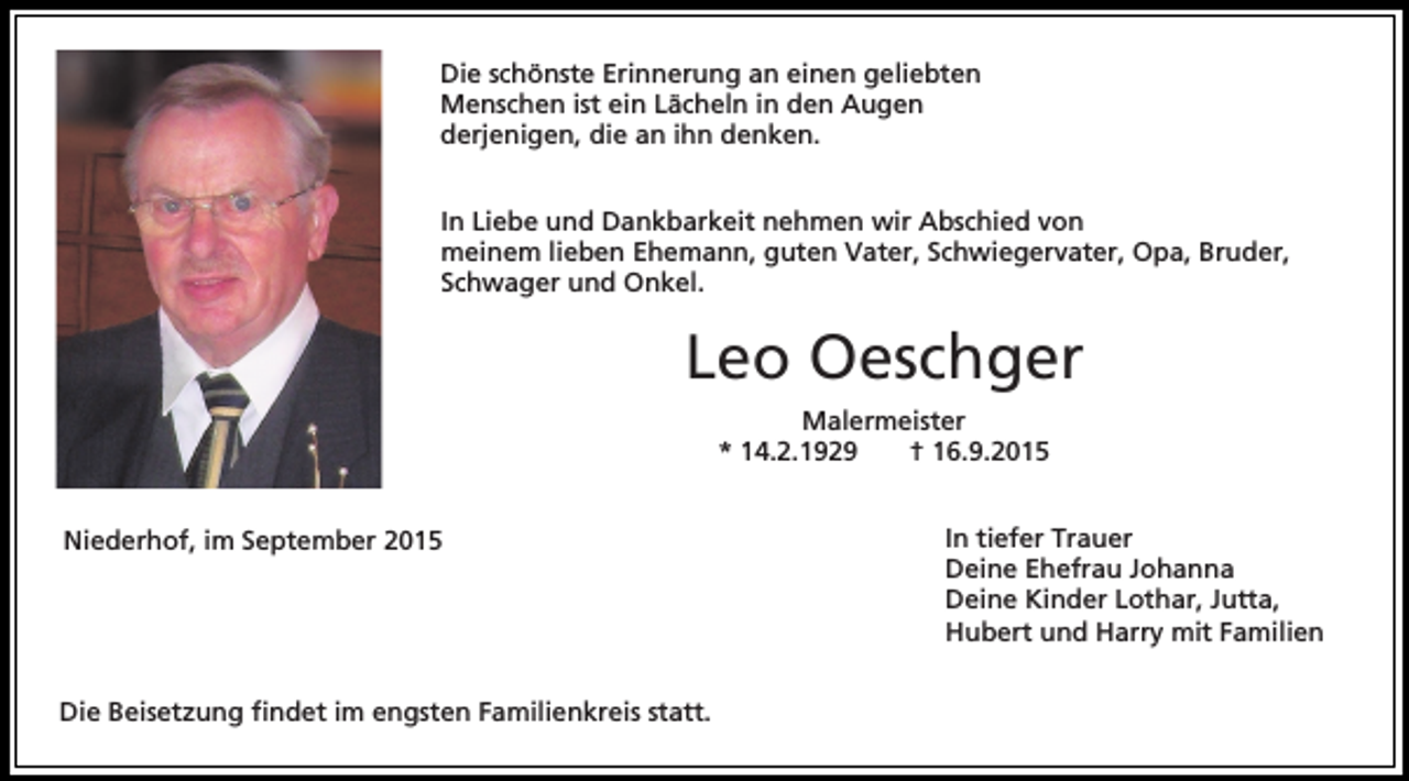 <p>Die schönste Erinnerung an einen geliebten<br />Menschen ist ein Lächeln in den Augen<br />derjenigen, die an ihn denken.<br />In Liebe und Dankbarkeit nehmen wir Abschied von<br />meinem lieben Ehemann, guten Vater, Schwiegervater, Opa, Bruder,<br />Schwager und Onkel.</p><p>Leo Oeschger<br />Malermeister<br />* 14.2.1929<br />† 16.9.2015<br />Niederhof, im September 2015</p><p>Die Beisetzung findet im engsten Familienkreis statt.</p><p>In tiefer Trauer<br />Deine Ehefrau Johanna<br />Deine Kinder Lothar, Jutta,<br />Hubert und Harry mit Familien</p>