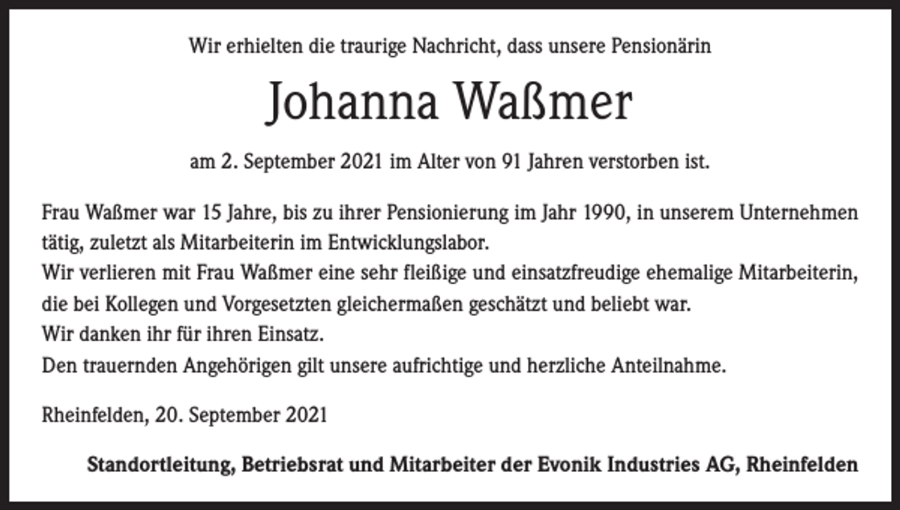 <p>Wir erhielten die traurige Nachricht, dass unsere Pensionärin</p><p>Johanna Waßmer<br />am 2. September 2021 im Alter von 91 Jahren verstorben ist.<br />Frau Waßmer war 15 Jahre, bis zu ihrer Pensionierung im Jahr 1990, in unserem Unternehmen<br />tätig, zuletzt als Mitarbeiterin im Entwicklungslabor.<br />Wir verlieren mit Frau Waßmer eine sehr fleißige und einsatzfreudige ehemalige Mitarbeiterin,<br />die bei Kollegen und Vorgesetzten gleichermaßen geschätzt und beliebt war.<br />Wir danken ihr für ihren Einsatz.<br />Den trauernden Angehörigen gilt unsere aufrichtige und herzliche Anteilnahme.<br />Rheinfelden, 20. September 2021<br />Standortleitung, Betriebsrat und Mitarbeiter der Evonik Industries AG, Rheinfelden</p>