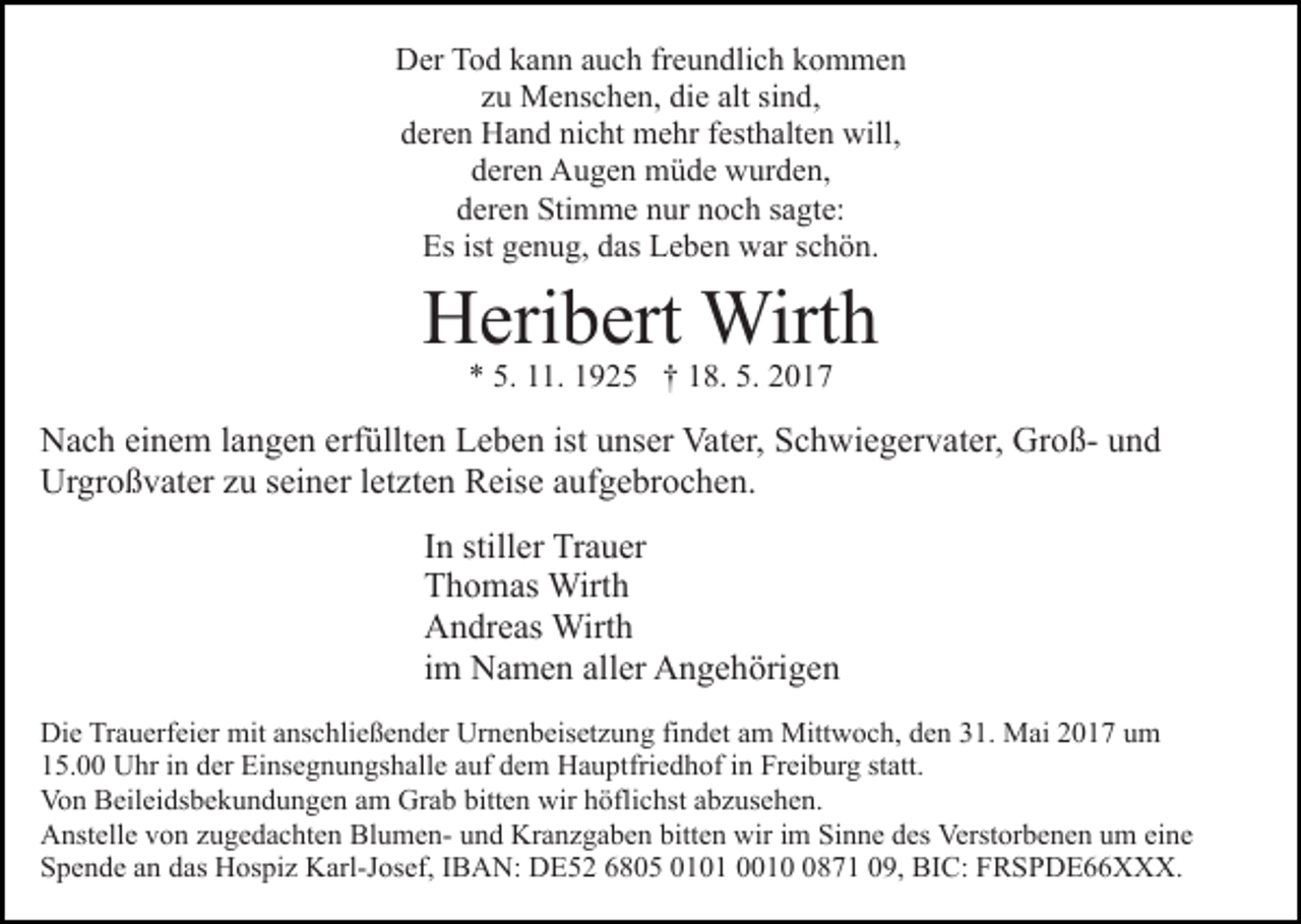 <p>DDer<br />er TTod<br />o d kkann<br />a n n aauch<br />u c h frfreundlich<br />e u n d li c h kommen<br />k o m me n<br />zzuu Menschen,<br />M e ns c h e n, die<br />di e alt<br />nd,<br />alt si<br />sind,<br />dderen<br />er e n Hand<br />H a n d ni<br />c ht mehr<br />m e hr ffesthalten<br />e st h alt e n will,<br />will,<br />nicht<br />d er e n Augen<br />A u g e n müde<br />m ü d e wurden,<br />w ur d e n,<br />deren<br />dderen<br />er e n Stimme<br />Sti m m e nnur<br />ur nnoch<br />o c h ssagte:<br />a gt e:<br />Es ist<br />e n u g, ddas<br />as LLeben<br />e b e n war<br />w ar sschön.<br />c h ö n.<br />Es<br />ist ggenug,</p><p>H eri b ert Wirth<br />Wirt h<br />Heribert<br />** 5.<br />5. 111.<br />1. 11925<br />9 2 5 †† 118.<br />8. 5.<br />5. 22</p><p>NNach<br />a c h eieinem<br />n e m l alangen<br />n g e n erf<br />üll t e n Leben<br />L e b e n ist unser<br />u ns er Vater,<br />Vat er, Schwiegervater,<br />S c h wi e g er v at er, GroßGr o ß- und<br />un d<br />erfüllten<br />Ur<br />gr o ß v at er zzu<br />u s seiner<br />ei n er l et<br />z t e n Reise<br />R eis e aufgebrochen.<br />a uf g e br o c h e n.<br />Urgroßvater<br />letzten<br />IInn stiller<br />still er Trauer<br />Tr a u er<br />TThomas<br />h o m as Wirth<br />Wirt h<br />AAndreas<br />n dr e as Wirth<br />Wirt h<br />iimm Namen<br />N a m e n aller<br />all er Angehörigen<br />A n g e h örig e n<br />Die<br />Di<br />e TrTrauerfeier<br />a u erf ei er mit<br />mit aanschließender<br />ns c h li e ß e n d er Urnenbeisetzung<br />Ur n e n b eis et z u ng fifindet<br />n d et aam<br />m Mittwoch,<br />Mitt w o c h, dden<br />e n 331.<br />1. Mai<br />M ai 22017<br />0 1 7 uum<br />m<br />1 5. Uhr<br />U hr iin<br />n dder<br />er Einsegnungshalle<br />Ei ns e g n u n gs h all e aauf<br />uf ddem<br />e m Hauptfriedhof<br />H a u pt fri e d h of iinn Freiburg<br />Fr ei b ur g statt.<br />st att.<br />15.00<br />Von<br />bitten<br />Vo n BBeileidsbekundungen<br />eil ei ds b e k u n d u n g e n aam<br />m Grab<br />Gr a b bitt<br />e n wir<br />wir hhöflichst<br />öfl i c hst abzusehen.<br />a b z us e h e n.<br />A nst ell e vvon<br />o n zzugedachten<br />u g e d a c ht e n BlumenBl u m e n- und<br />u n d Kranzgaben<br />Kr a n z g a b en bitt<br />e n wir<br />wir iim<br />m Sinne<br />Si n n e ddes<br />es Verstorbenen<br />Verst or b e n e n um<br />u m eine<br />ei n e<br />Anstelle<br />bitten<br />SSpende<br />p e n d e aan<br />n ddas<br />as Hospiz<br />H os pi z Karl-Josef,<br />K a rl-J os ef, IIBAN:<br />B A N: DE52<br />D E 5 2 6805<br />6 80 5 0010 0 1 0001 1 0871<br />8 7 1 009,<br />9, BIC:<br />B I C: FRSPDE66XXX.<br />F R S P D E X X X.</p>