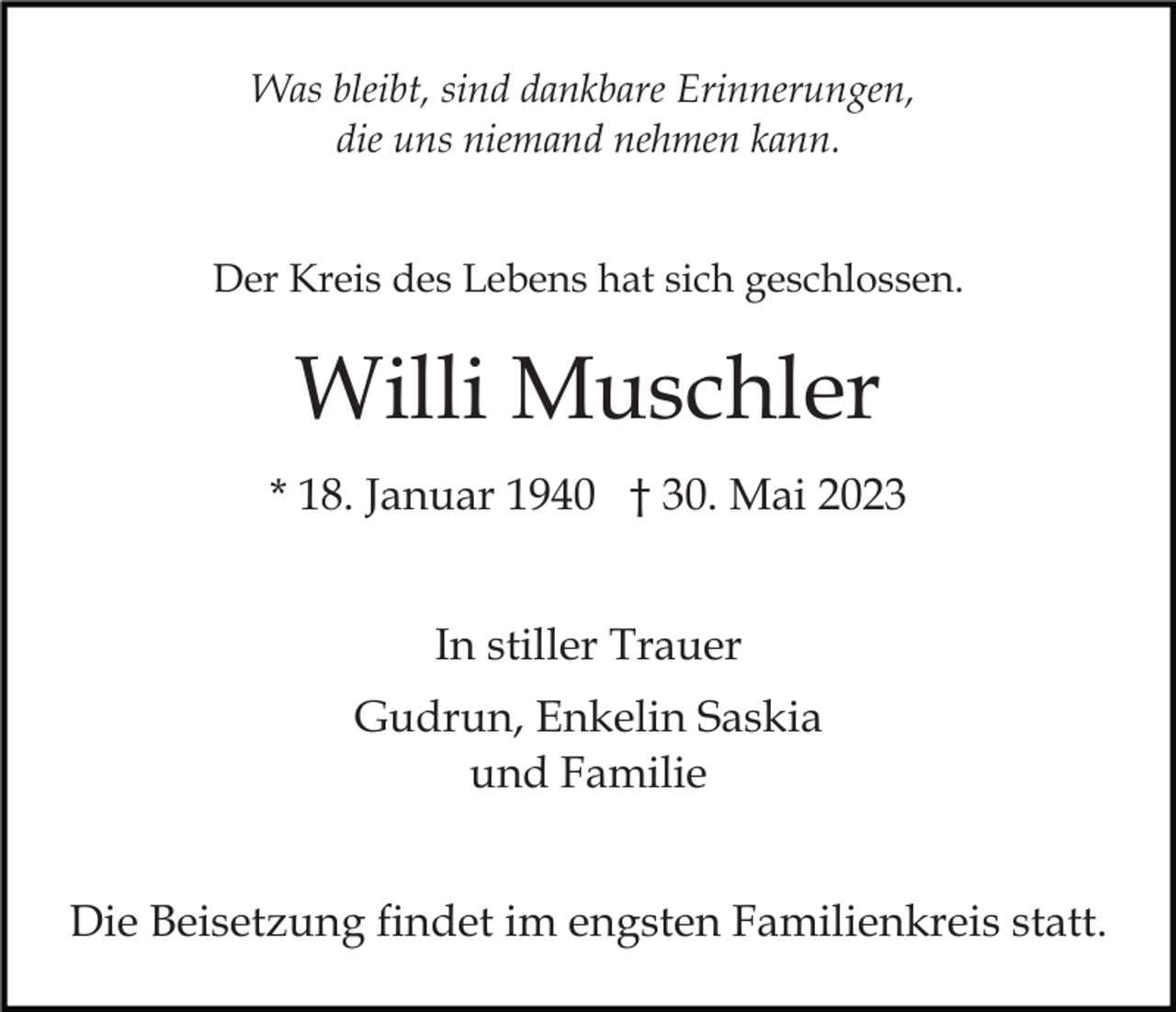 <p>Was bleibt, sind dankbare Erinnerungen,<br />die uns niemand nehmen kann.<br />Der Kreis des Lebens hat sich geschlossen.</p><p>Willi Muschler<br />* 18. Januar 1940 † 30. Mai 2023<br />In stiller Trauer<br />Gudrun, Enkelin Saskia<br />und Familie<br />Die Beisetzung findet im engsten Familienkreis statt.</p>