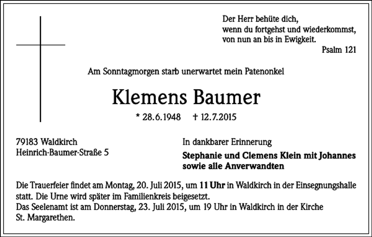 <p>Der Herr behüte dich,<br />wenn du fortgehst und wiederkommst,<br />von nun an bis in Ewigkeit.<br />Psalm 121</p><p>Am Sonntagmorgen starb unerwartet mein Patenonkel</p><p>Klemens Baumer<br />* 28.6.1948<br />79183 Waldkirch<br />Heinrich-Baumer-Straße 5</p><p>† 12.7.2015<br />In dankbarer Erinnerung<br />Stephanie und Clemens Klein mit Johannes<br />sowie alle Anverwandten</p><p>Die Trauerfeier findet am Montag, 20. Juli 2015, um 11 Uhr in Waldkirch in der Einsegnungshalle<br />statt. Die Urne wird später im Familienkreis beigesetzt.<br />Das Seelenamt ist am Donnerstag, 23. Juli 2015, um 19 Uhr in Waldkirch in der Kirche<br />St. Margarethen.</p>