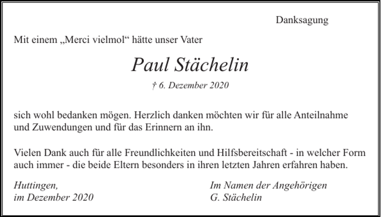 <p>Danksagung<br />Mit einem „Merci vielmol“ hätte unser Vater</p><p>Paul Stächelin<br />† 6. Dezember 2020</p><p>sich wohl bedanken mögen. Herzlich danken möchten wir für alle Anteilnahme<br />und Zuwendungen und für das Erinnern an ihn.<br />Vielen Dank auch für alle Freundlichkeiten und Hilfsbereitschaft - in welcher Form<br />auch immer - die beide Eltern besonders in ihren letzten Jahren erfahren haben.<br />Huttingen,<br />im Dezember 2020</p><p>Im Namen der Angehörigen<br />G. Stächelin</p>