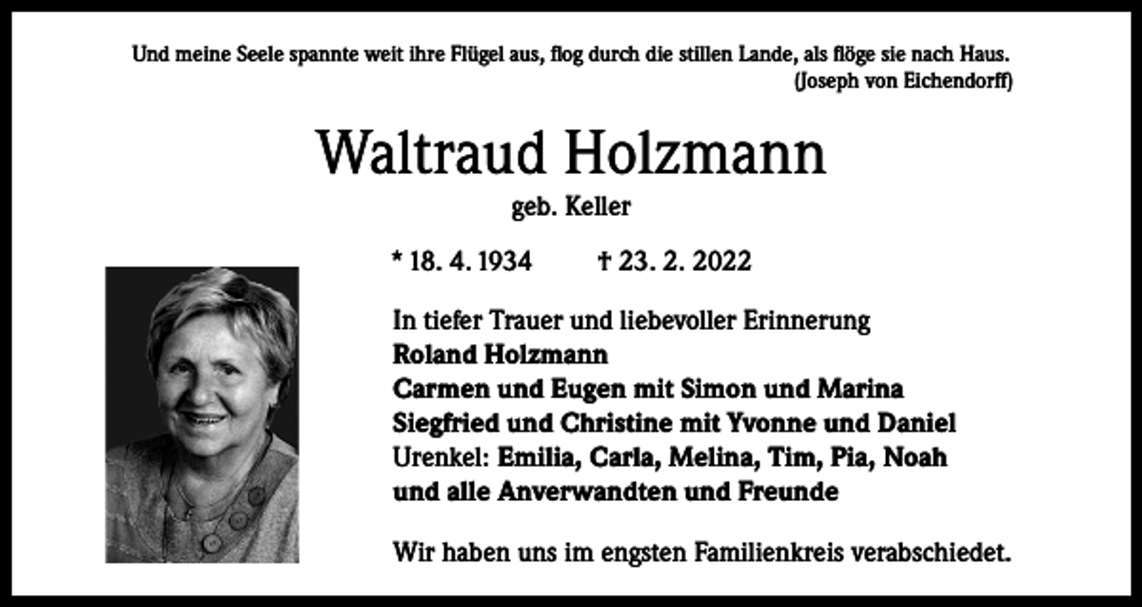 <p>Und meine Seele spannte weit ihre Flügel aus, flog durch die stillen Lande, als flöge sie nach Haus.<br />(Joseph von Eichendorff)</p><p>Waltraud Holzmann<br />geb. Keller<br />* 18. 4. 1934</p><p>† 23. 2. 2022</p><p>In tiefer Trauer und liebevoller Erinnerung<br />Roland Holzmann<br />Carmen und Eugen mit Simon und Marina<br />Siegfried und Christine mit Yvonne und Daniel<br />Urenkel: Emilia, Carla, Melina, Tim, Pia, Noah<br />und alle Anverwandten und Freunde<br />Wir haben uns im engsten Familienkreis verabschiedet.</p>