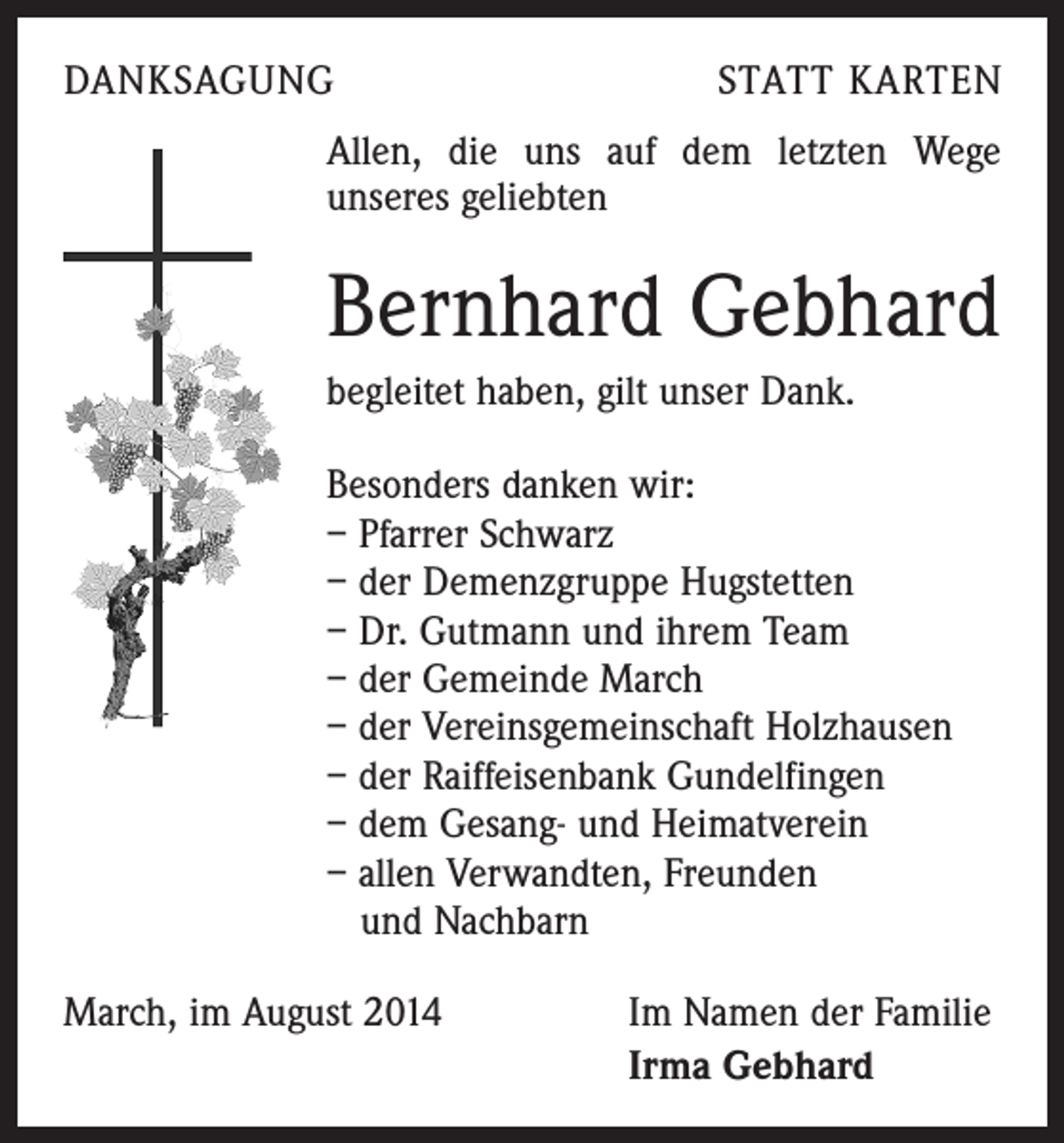 <p>DANKSAGUNG</p><p>STATT KARTEN</p><p>Allen, die uns auf dem letzten Wege<br />unseres geliebten</p><p>Bernhard Gebhard<br />begleitet haben, gilt unser Dank.<br />Besonders danken wir:<br />– Pfarrer Schwarz<br />– der Demenzgruppe Hugstetten<br />– Dr. Gutmann und ihrem Team<br />– der Gemeinde March<br />– der Vereinsgemeinschaft Holzhausen<br />– der Raiffeisenbank Gundelfingen<br />– dem Gesang- und Heimatverein<br />– allen Verwandten, Freunden<br />und Nachbarn<br />March, im August 2014</p><p>Im Namen der Familie<br />Irma Gebhard</p>