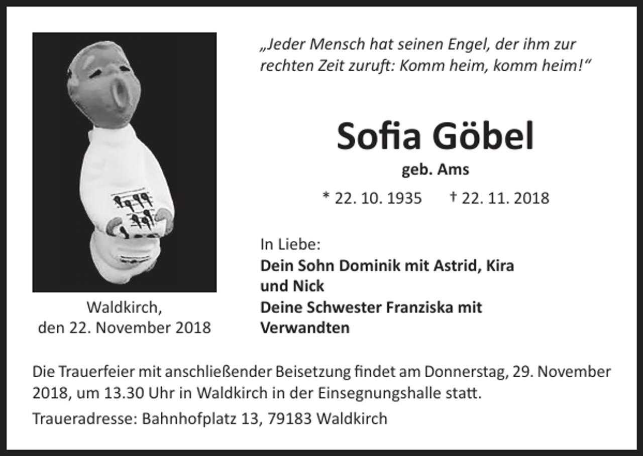 <p>„Jeder Mensch hat seinen Engel, der ihm zur<br />rechten Zeit zuruft: Komm heim, komm heim!“</p><p>Sofia Göbel<br />geb. Ams</p><p>* 22. 10. 1935 † 22. 11. 2018</p><p>Waldkirch,<br />den 22. November 2018</p><p>In Liebe:<br />Dein Sohn Dominik mit Astrid, Kira<br />und Nick<br />Deine Schwester Franziska mit<br />Verwandten</p><p>Die Trauerfeier mit anschließender Beisetzung findet am Donnerstag, 29. November<br />2018, um 13.30 Uhr in Waldkirch in der Einsegnungshalle statt.<br />Traueradresse: Bahnhofplatz 13, 79183 Waldkirch</p>