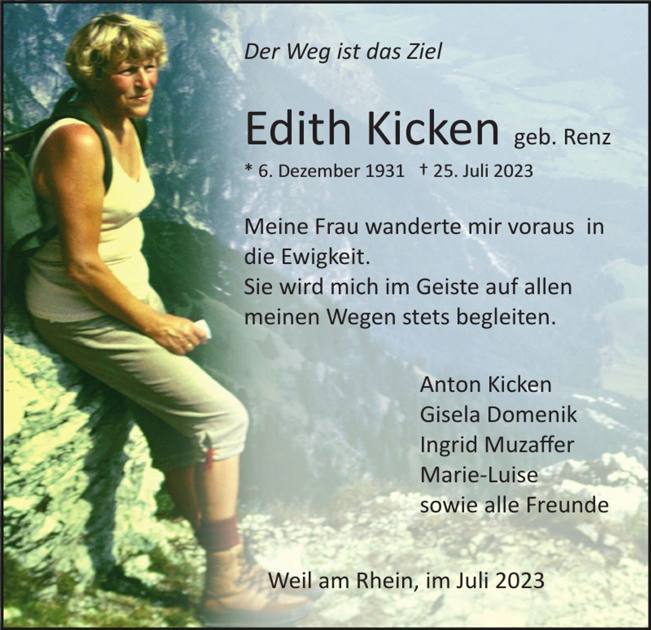 <p>Der Weg ist das Ziel</p><p>Edith Kicken geb. Renz<br />* 6. Dezember 1931 † 25. Juli 2023</p><p>Meine Frau wanderte mir voraus in<br />die Ewigkeit.<br />Sie wird mich im Geiste auf allen<br />meinen Wegen stets begleiten.<br />Anton Kicken<br />Gisela Domenik<br />Ingrid Muzaﬀer<br />Marie­Luise<br />sowie alle Freunde<br />Weil am Rhein, im Juli 2023</p>
