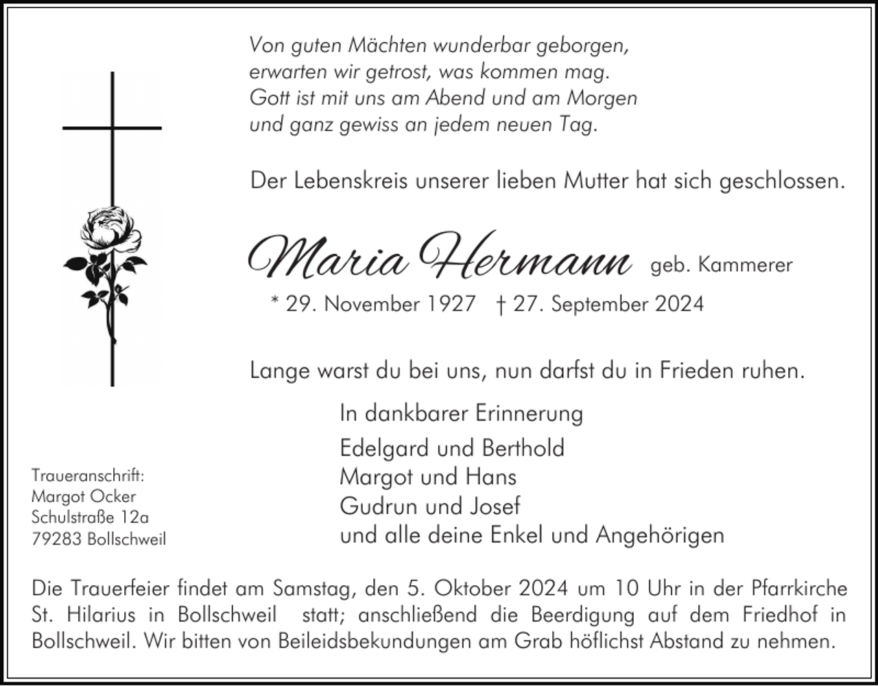 <p>Von guten Mächten wunderbar geborgen,<br />erwarten wir getrost, was kommen mag.<br />Gott ist mit uns am Abend und am Morgen<br />und ganz gewiss an jedem neuen Tag.</p><p>Der Lebenskreis unserer lieben Mutter hat sich geschlossen.</p><p>Maria Hermann</p><p>geb. Kammerer</p><p>* 29. November 1927 † 27. September 2024</p><p>Lange warst du bei uns, nun darfst du in Frieden ruhen.</p><p>Traueranschrift:<br />Margot Ocker<br />Schulstraße 12a<br />79283 Bollschweil</p><p>In dankbarer Erinnerung<br />Edelgard und Berthold<br />Margot und Hans<br />Gudrun und Josef<br />und alle deine Enkel und Angehörigen</p><p>Die Trauerfeier findet am Samstag, den 5. Oktober 2024 um 10 Uhr in der Pfarrkirche<br />St. Hilarius in Bollschweil statt; anschließend die Beerdigung auf dem Friedhof in<br />Bollschweil. Wir bitten von Beileidsbekundungen am Grab höflichst Abstand zu nehmen.</p>