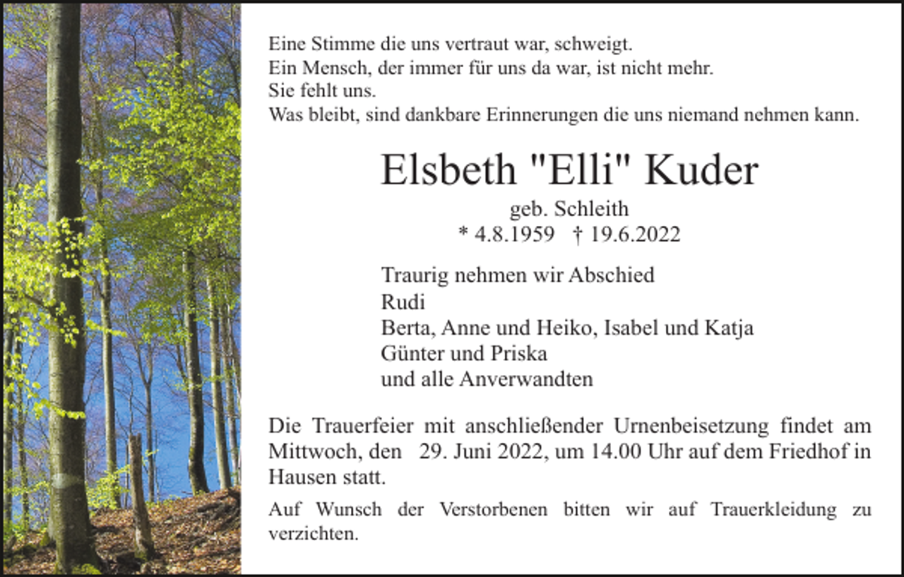 <p>Eine Stimme die uns vertraut war, schweigt.<br />Ein Mensch, der immer für uns da war, ist nicht mehr.<br />Sie fehlt uns.<br />Was bleibt, sind dankbare Erinnerungen die uns niemand nehmen kann.</p><p>Elsbeth "Elli" Kuder<br />geb. Schleith<br />* 4.8.1959 † 19.6.2022<br />Traurig nehmen wir Abschied<br />Rudi<br />Berta, Anne und Heiko, Isabel und Katja<br />Günter und Priska<br />und alle Anverwandten<br />Die Trauerfeier mit anschließender Urnenbeisetzung findet am<br />Mittwoch, den 29. Juni 2022, um 14.00 Uhr auf dem Friedhof in<br />Hausen statt.<br />Auf Wunsch der Verstorbenen bitten wir auf Trauerkleidung zu<br />verzichten.</p>