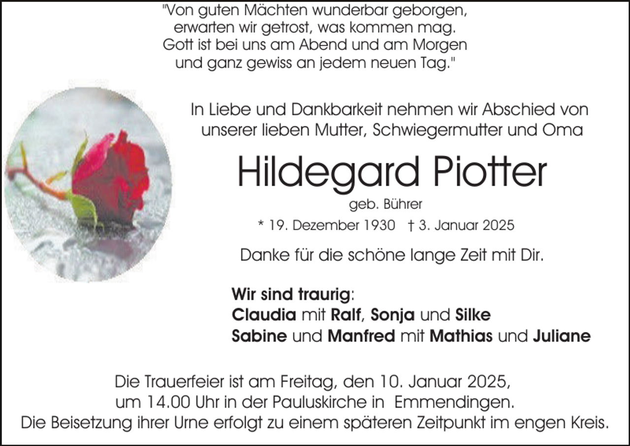 <p>"Von guten Mächten wunderbar geborgen,<br />erwarten wir getrost, was kommen mag.<br />Gott ist bei uns am Abend und am Morgen<br />und ganz gewiss an jedem neuen Tag."</p><p>In Liebe und Dankbarkeit nehmen wir Abschied von<br />unserer lieben Mutter, Schwiegermutter und Oma</p><p>Hildegard Piotter<br />geb. Bührer</p><p>* 19. Dezember 1930 † 3. Januar 2025</p><p>Danke für die schöne lange Zeit mit Dir.<br />Wir sind traurig:<br />Claudia mit Ralf, Sonja und Silke<br />Sabine und Manfred mit Mathias und Juliane<br />Die Trauerfeier ist am Freitag, den 10. Januar 2025,<br />um 14.00 Uhr in der Pauluskirche in Emmendingen.<br />Die Beisetzung ihrer Urne erfolgt zu einem späteren Zeitpunkt im engen Kreis.</p>