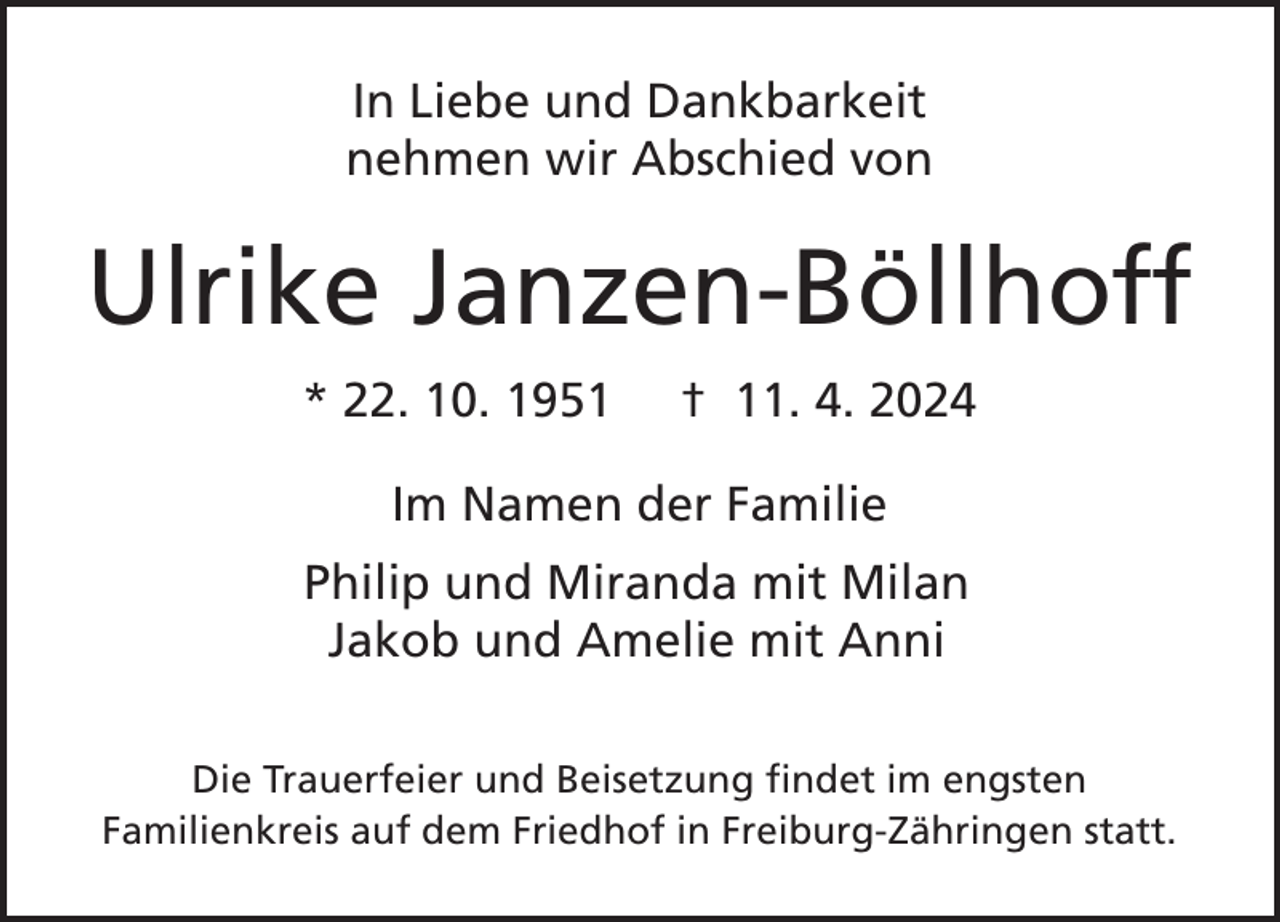 <p>In Liebe und Dankbarkeit<br />nehmen wir Abschied von</p><p>Ulrike Janzen-Böllhoff<br />* 22. 10. 1951</p><p>† 11. 4. 2024</p><p>Im Namen der Familie<br />Philip und Miranda mit Milan<br />Jakob und Amelie mit Anni<br />Die Trauerfeier und Beisetzung findet im engsten<br />Familienkreis auf dem Friedhof in Freiburg-Zähringen statt.</p>