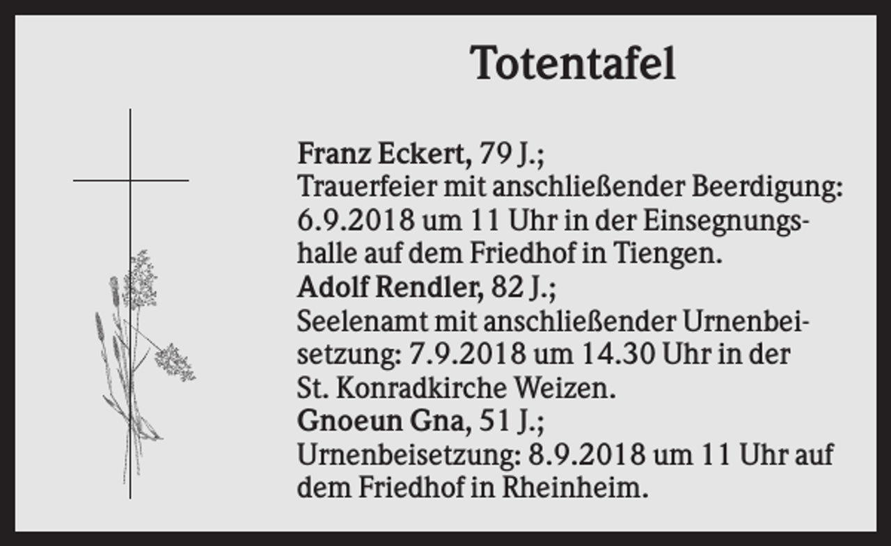 <p>Totentafel<br />Franz Eckert, 79 J.;<br />Trauerfeier mit anschließender Beerdigung:<br />6.9.2018 um 11 Uhr in der Einsegnungshalle auf dem Friedhof in Tiengen.<br />Adolf Rendler, 82 J.;<br />Seelenamt mit anschließender Urnenbeisetzung: 7.9.2018 um 14.30 Uhr in der<br />St. Konradkirche Weizen.<br />Gnoeun Gna, 51 J.;<br />Urnenbeisetzung: 8.9.2018 um 11 Uhr auf<br />dem Friedhof in Rheinheim.</p>