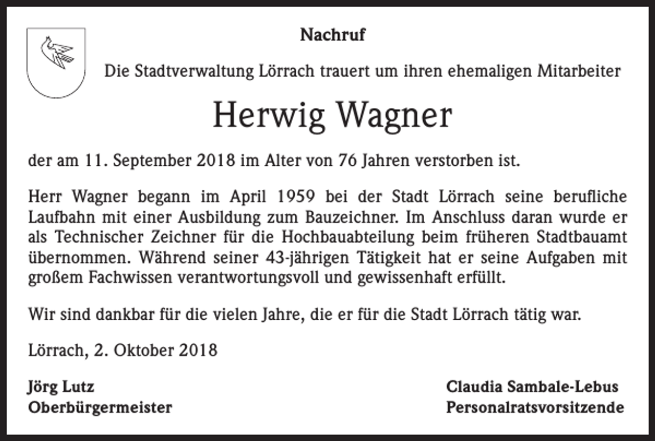 <p>Nachruf<br />Die Stadtverwaltung Lörrach trauert um ihren ehemaligen Mitarbeiter</p><p>Herwig Wagner<br />der am 11. September 2018 im Alter von 76 Jahren verstorben ist.<br />Herr Wagner begann im April 1959 bei der Stadt Lörrach seine berufliche<br />Laufbahn mit einer Ausbildung zum Bauzeichner. Im Anschluss daran wurde er<br />als Technischer Zeichner für die Hochbauabteilung beim früheren Stadtbauamt<br />übernommen. Während seiner 43-jährigen Tätigkeit hat er seine Aufgaben mit<br />großem Fachwissen verantwortungsvoll und gewissenhaft erfüllt.<br />Wir sind dankbar für die vielen Jahre, die er für die Stadt Lörrach tätig war.<br />Lörrach, 2. Oktober 2018<br />Jörg Lutz<br />Oberbürgermeister</p><p>Claudia Sambale-Lebus<br />Personalratsvorsitzende</p>