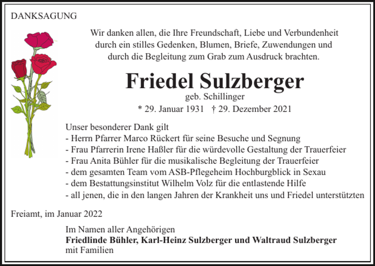 <p>DANKSAGUNG<br />Wir danken allen, die Ihre Freundschaft, Liebe und Verbundenheit<br />durch ein stilles Gedenken, Blumen, Briefe, Zuwendungen und<br />durch die Begleitung zum Grab zum Ausdruck brachten.</p><p>Friedel Sulzberger<br />geb. Schillinger<br />* 29. Januar 1931 † 29. Dezember 2021</p><p>Unser besonderer Dank gilt<br />- Herrn Pfarrer Marco Rückert für seine Besuche und Segnung<br />- Frau Pfarrerin Irene Haßler für die würdevolle Gestaltung der Trauerfeier<br />- Frau Anita Bühler für die musikalische Begleitung der Trauerfeier<br />- dem gesamten Team vom ASB-Pflegeheim Hochburgblick in Sexau<br />- dem Bestattungsinstitut Wilhelm Volz für die entlastende Hilfe<br />- all jenen, die in den langen Jahren der Krankheit uns und Friedel unterstützten<br />Freiamt, im Januar 2022<br />Im Namen aller Angehörigen<br />Friedlinde Bühler, Karl-Heinz Sulzberger und Waltraud Sulzberger<br />mit Familien</p>