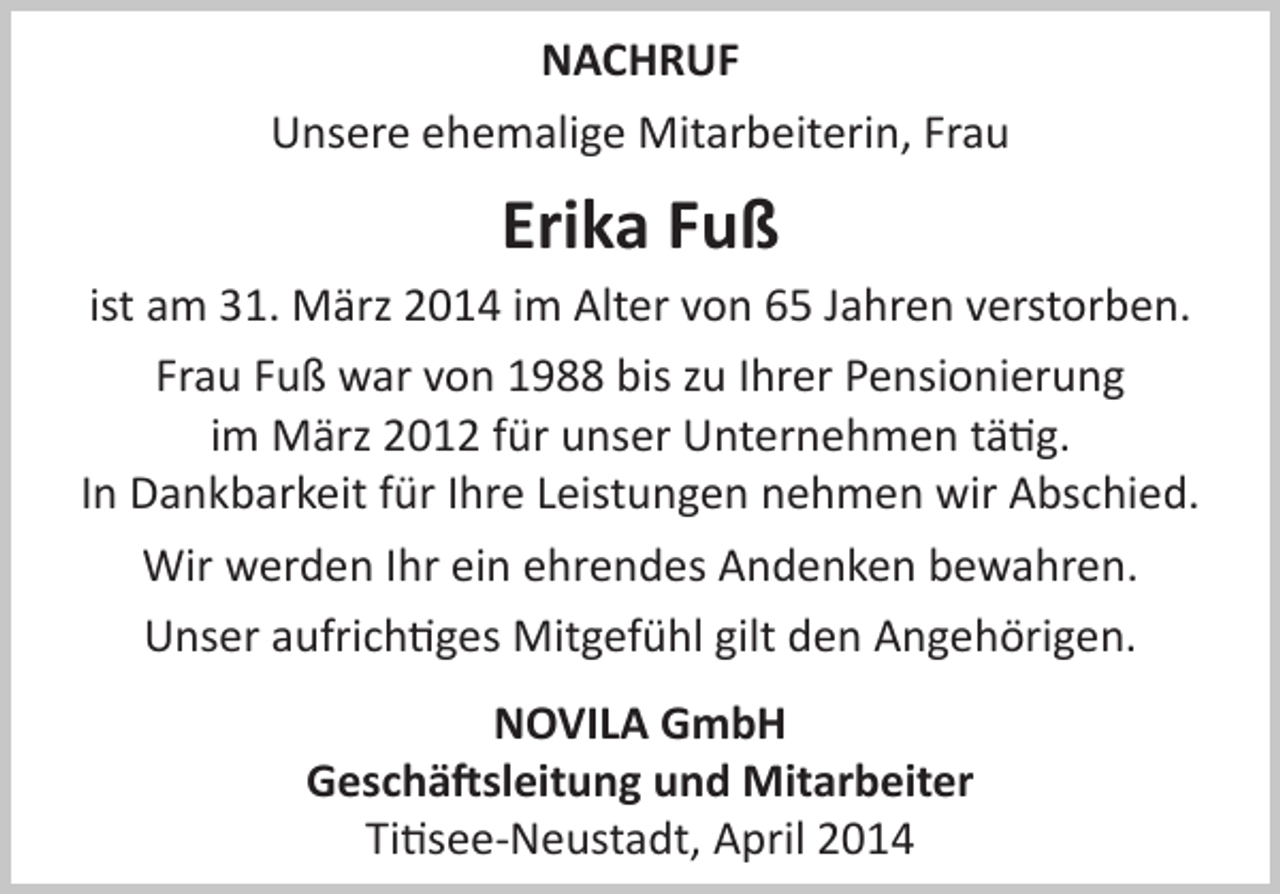 <p>NACHRUF<br />Unsere ehemalige Mitarbeiterin, Frau</p><p>Erika Fuß<br />ist am 31. März 2014 im Alter von 65 Jahren verstorben.<br />Frau Fuß war von 1988 bis zu Ihrer Pensionierung<br />im März 2012 für unser Unternehmen tätig.<br />In Dankbarkeit für Ihre Leistungen nehmen wir Abschied.<br />Wir werden Ihr ein ehrendes Andenken bewahren.<br />Unser aufrichtiges Mitgefühl gilt den Angehörigen.<br />NOVILA GmbH<br />Geschäftsleitung und Mitarbeiter<br />Titisee-Neustadt, April 2014</p>