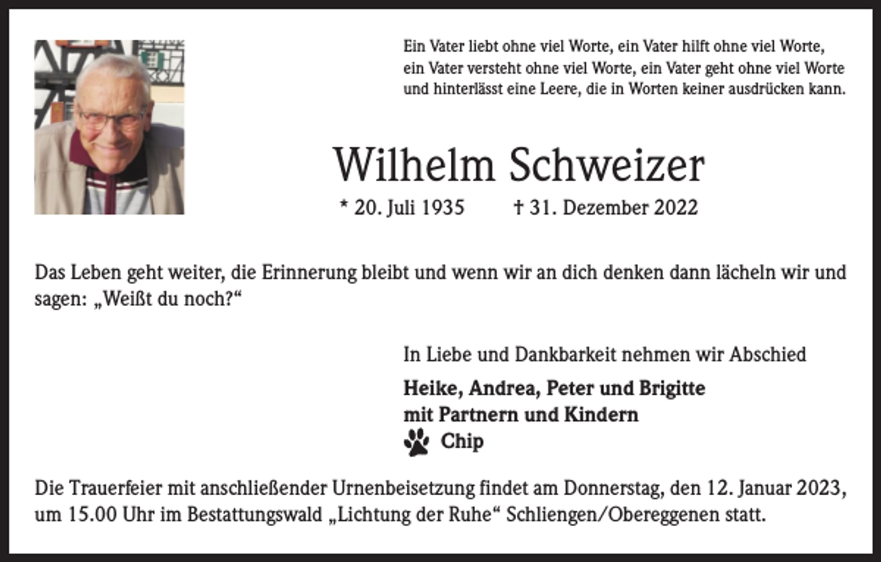<p>Ein Vater liebt ohne viel Worte, ein Vater hilft ohne viel Worte,<br />ein Vater versteht ohne viel Worte, ein Vater geht ohne viel Worte<br />und hinterlässt eine Leere, die in Worten keiner ausdrücken kann.</p><p>Wilhelm Schweizer<br />* 20. Juli 1935</p><p>† 31. Dezember 2022</p><p>Das Leben geht weiter, die Erinnerung bleibt und wenn wir an dich denken dann lächeln wir und<br />sagen: „Weißt du noch?“<br />In Liebe und Dankbarkeit nehmen wir Abschied<br />Heike, Andrea, Peter und Brigitte<br />mit Partnern und Kindern<br />Chip<br />Die Trauerfeier mit anschließender Urnenbeisetzung findet am Donnerstag, den 12. Januar 2023,<br />um 15.00 Uhr im Bestattungswald „Lichtung der Ruhe“ Schliengen/Obereggenen statt.</p>
