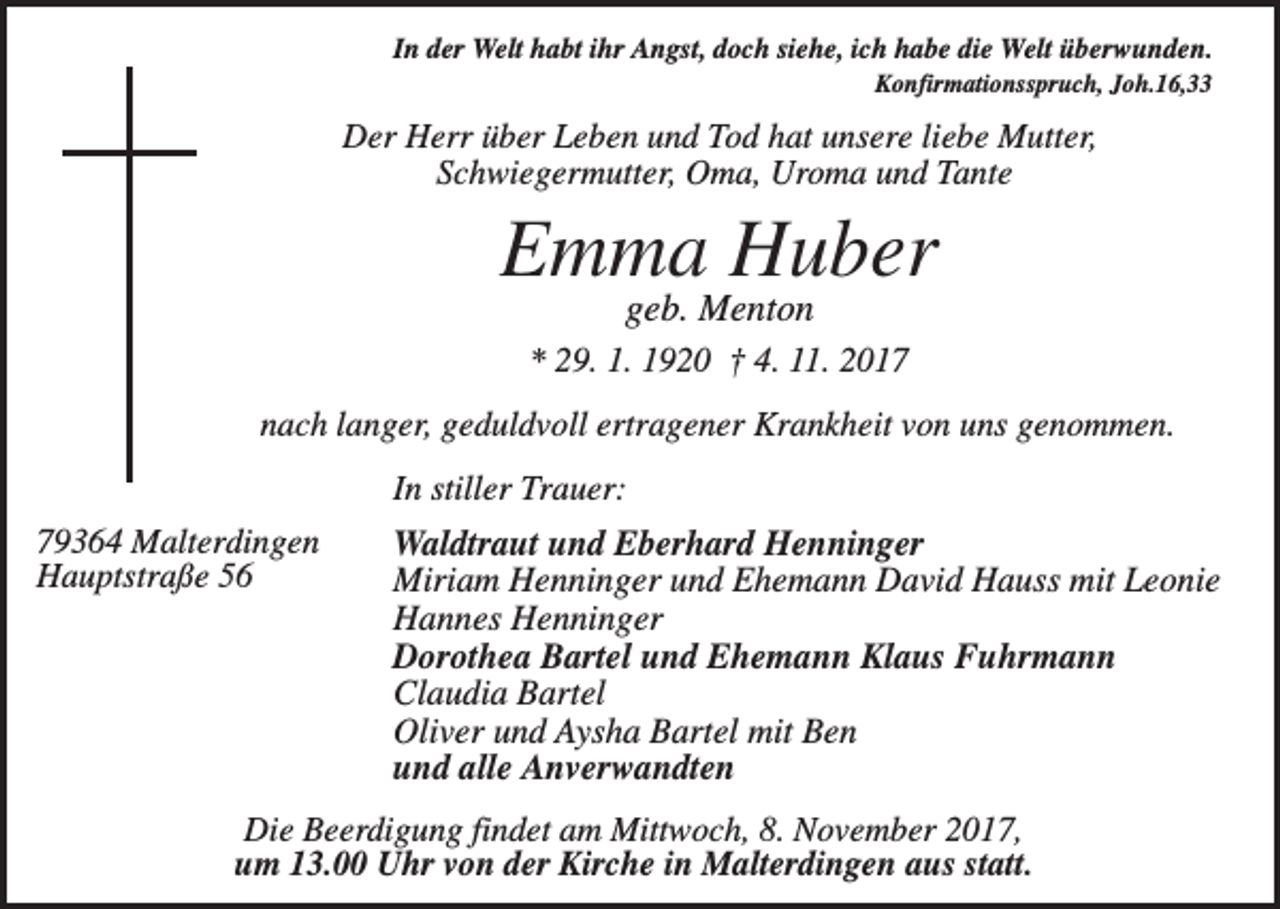<p>In der Welt habt ihr Angst, doch siehe, ich habe die Welt überwunden.<br />Konfirmationsspruch, Joh.16,33</p><p>Der Herr über Leben und Tod hat unsere liebe Mutter,<br />Schwiegermutter, Oma, Uroma und Tante</p><p>Emma Huber<br />geb. Menton<br />* 29. 1. 1920 † 4. 11. 2017<br />nach langer, geduldvoll ertragener Krankheit von uns genommen.<br />In stiller Trauer:<br />79364 Malterdingen<br />Hauptstraße 56</p><p>Waldtraut und Eberhard Henninger<br />Miriam Henninger und Ehemann David Hauss mit Leonie<br />Hannes Henninger<br />Dorothea Bartel und Ehemann Klaus Fuhrmann<br />Claudia Bartel<br />Oliver und Aysha Bartel mit Ben<br />und alle Anverwandten</p><p>Die Beerdigung findet am Mittwoch, 8. November 2017,<br />um 13.00 Uhr von der Kirche in Malterdingen aus statt.</p>