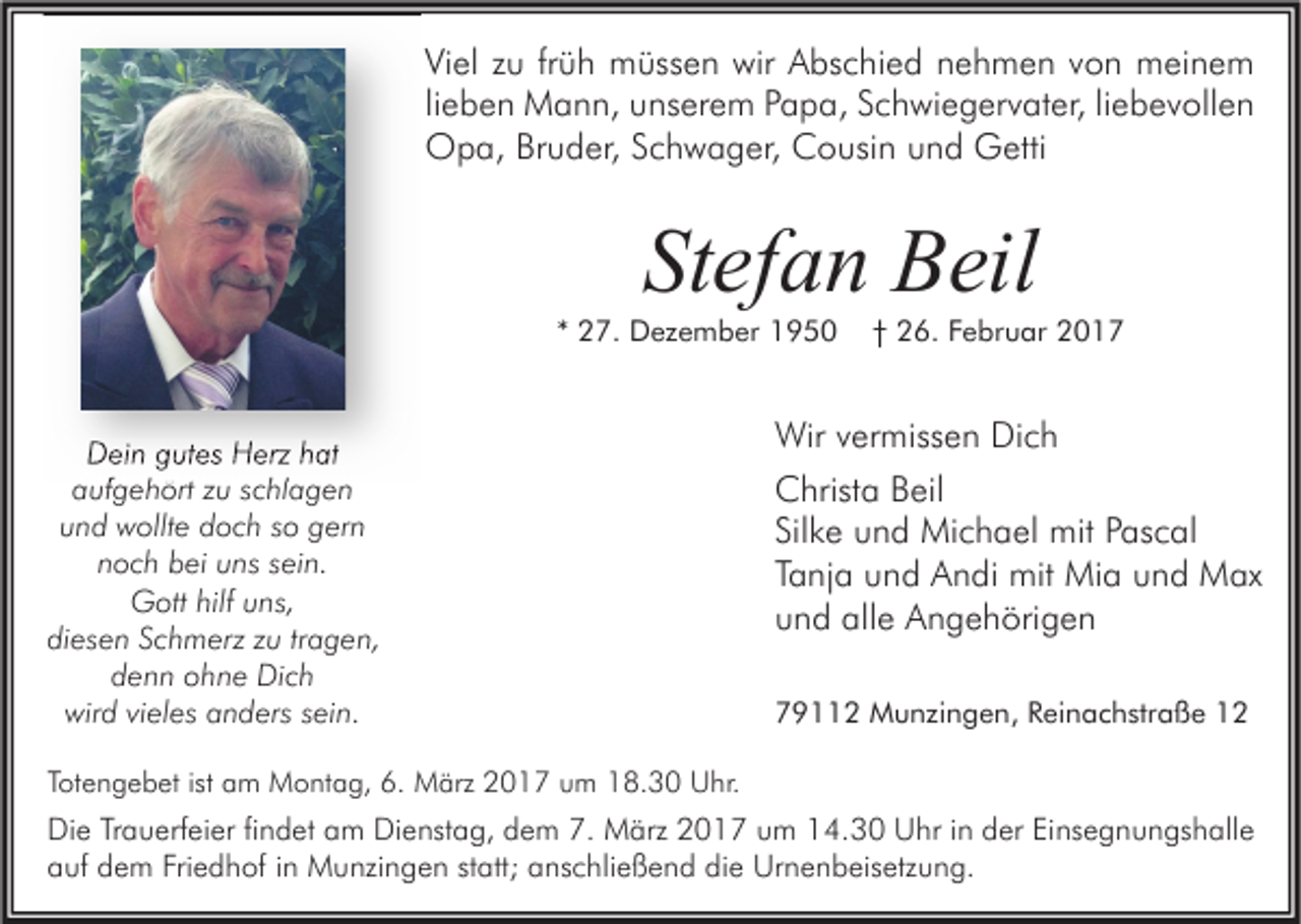 <p>Viel zu früh müssen wir Abschied nehmen von meinem<br />lieben Mann, unserem Papa, Schwiegervater, liebevollen<br />Opa, Bruder, Schwager, Cousin und Getti</p><p>Stefan Beil</p><p>* 27. Dezember 1950</p><p>Dein gutes Herz hat<br />aufgehört zu schlagen<br />und wollte doch so gern<br />noch bei uns sein.<br />Gott hilf uns,<br />diesen Schmerz zu tragen,<br />denn ohne Dich<br />wird vieles anders sein.</p><p>† 26. Februar 2017</p><p>Wir vermissen Dich<br />Christa Beil<br />Silke und Michael mit Pascal<br />Tanja und Andi mit Mia und Max<br />und alle Angehörigen<br />79112 Munzingen, Reinachstraße 12</p><p>Totengebet ist am Montag, 6. März 2017 um 18.30 Uhr.</p><p>Die Trauerfeier findet am Dienstag, dem 7. März 2017 um 14.30 Uhr in der Einsegnungshalle<br />auf dem Friedhof in Munzingen statt; anschließend die Urnenbeisetzung.</p>