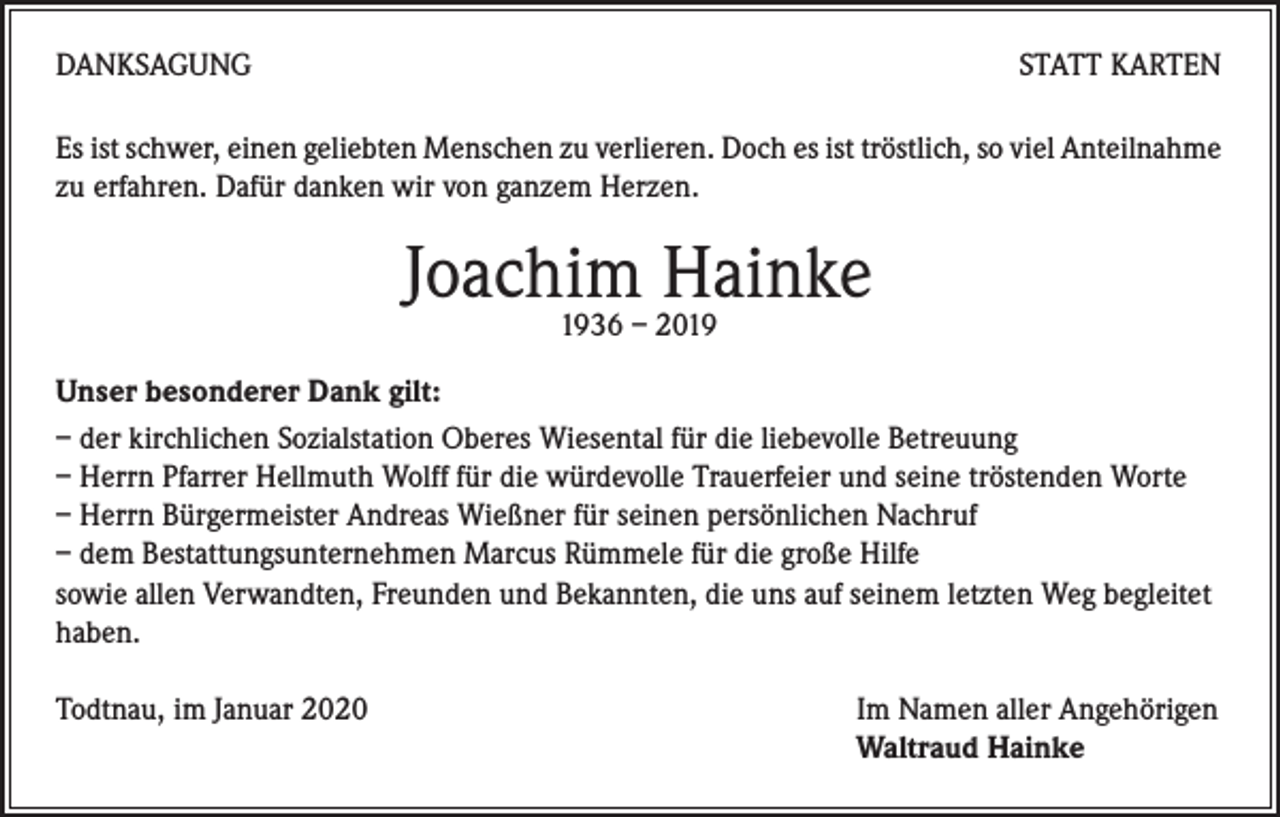 <p>DANKSAGUNG</p><p>STATT KARTEN</p><p>Es ist schwer, einen geliebten Menschen zu verlieren. Doch es ist tröstlich, so viel Anteilnahme<br />zu erfahren. Dafür danken wir von ganzem Herzen.</p><p>Joachim Hainke<br />1936 – 2019</p><p>Unser besonderer Dank gilt:<br />– der kirchlichen Sozialstation Oberes Wiesental für die liebevolle Betreuung<br />– Herrn Pfarrer Hellmuth Wolff für die würdevolle Trauerfeier und seine tröstenden Worte<br />– Herrn Bürgermeister Andreas Wießner für seinen persönlichen Nachruf<br />– dem Bestattungsunternehmen Marcus Rümmele für die große Hilfe<br />sowie allen Verwandten, Freunden und Bekannten, die uns auf seinem letzten Weg begleitet<br />haben.<br />Todtnau, im Januar 2020</p><p>Im Namen aller Angehörigen<br />Waltraud Hainke</p>