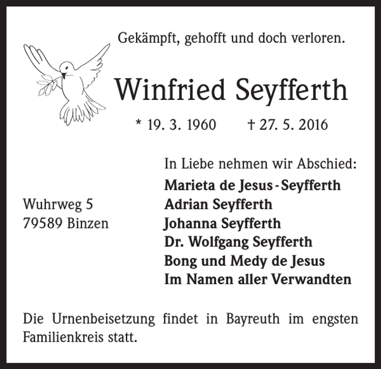 <p>Gekämpft, gehofft und doch verloren.</p><p>Winfried Seyfferth<br />* 19. 3. 1960 † 27. 5. 2016</p><p>Wuhrweg 5<br />79589 Binzen</p><p>In Liebe nehmen wir Abschied:<br />Marieta de Jesus - Seyfferth<br />Adrian Seyfferth<br />Johanna Seyfferth<br />Dr. Wolfgang Seyfferth<br />Bong und Medy de Jesus<br />Im Namen aller Verwandten</p><p>Die Urnenbeisetzung findet in Bayreuth im engsten<br />­Familienkreis statt.</p>