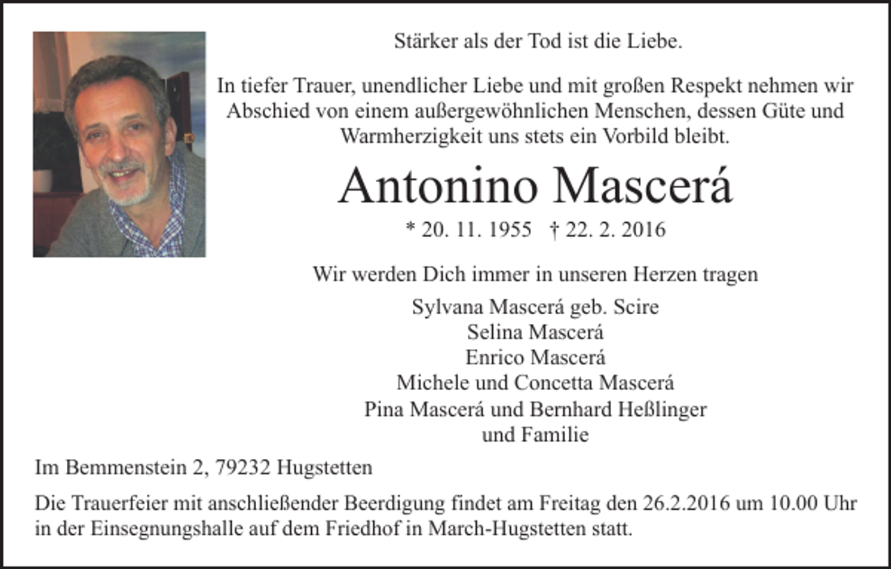 <p>Stärker als der Tod ist die Liebe.<br />In tiefer Trauer, unendlicher Liebe und mit großen Respekt nehmen wir<br />Abschied von einem außergewöhnlichen Menschen, dessen Güte und<br />Warmherzigkeit uns stets ein Vorbild bleibt.</p><p>Antonino Mascerá<br />* 20. 11. 1955 † 22. 2. 2016<br />Wir werden Dich immer in unseren Herzen tragen<br />Sylvana Mascerá geb. Scire<br />Selina Mascerá<br />Enrico Mascerá<br />Michele und Concetta Mascerá<br />Pina Mascerá und Bernhard Heßlinger<br />und Familie<br />Im Bemmenstein 2, 79232 Hugstetten<br />Die Trauerfeier mit anschließender Beerdigung findet am Freitag den 26.2.2016 um 10.00 Uhr<br />in der Einsegnungshalle auf dem Friedhof in March-Hugstetten statt.</p>