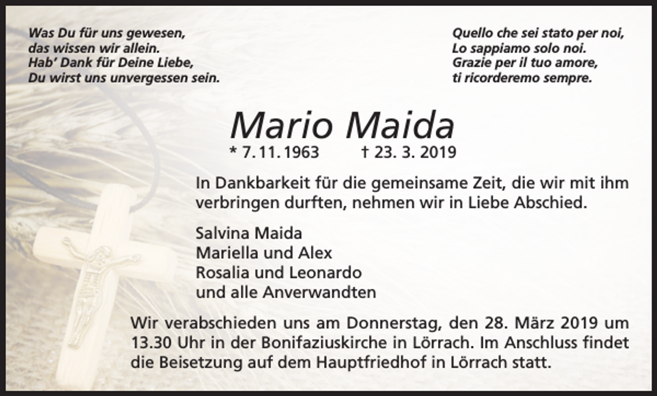 <p>Was Du für uns gewesen,<br />das wissen wir allein.<br />Hab’ Dank für Deine Liebe,<br />Du wirst uns unvergessen sein.</p><p>Quello che sei stato per noi,<br />Lo sappiamo solo noi.<br />Grazie per il tuo amore,<br />ti ricorderemo sempre.</p><p>Mario Maida</p><p>* 7. 11. 1963</p><p>† 23. 3. 2019</p><p>In Dankbarkeit für die gemeinsame Zeit, die wir mit ihm<br />verbringen durften, nehmen wir in Liebe Abschied.<br />Salvina Maida<br />Mariella und Alex<br />Rosalia und Leonardo<br />und alle Anverwandten<br />Wir verabschieden uns am Donnerstag, den 28. März 2019 um<br />13.30 Uhr in der Bonifaziuskirche in Lörrach. Im Anschluss findet<br />die Beisetzung auf dem Hauptfriedhof in Lörrach statt.</p>