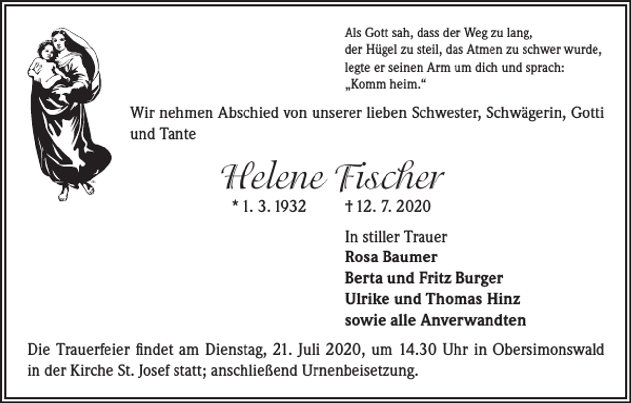<p>Als Gott sah, dass der Weg zu lang,<br />der Hügel zu steil, das Atmen zu schwer wurde,<br />legte er seinen Arm um dich und sprach:<br />„Komm heim.“</p><p>Wir nehmen Abschied von unserer lieben Schwester, Schwägerin, Gotti<br />und Tante</p><p>Helene Fischer<br />* 1. 3. 1932</p><p>† 12. 7. 2020</p><p>In stiller Trauer<br />Rosa Baumer<br />Berta und Fritz Burger<br />Ulrike und Thomas Hinz<br />sowie alle Anverwandten<br />Die Trauerfeier findet am Dienstag, 21. Juli 2020, um 14.30 Uhr in Obersimonswald<br />in der Kirche St. Josef statt; anschließend Urnenbeisetzung.</p>
