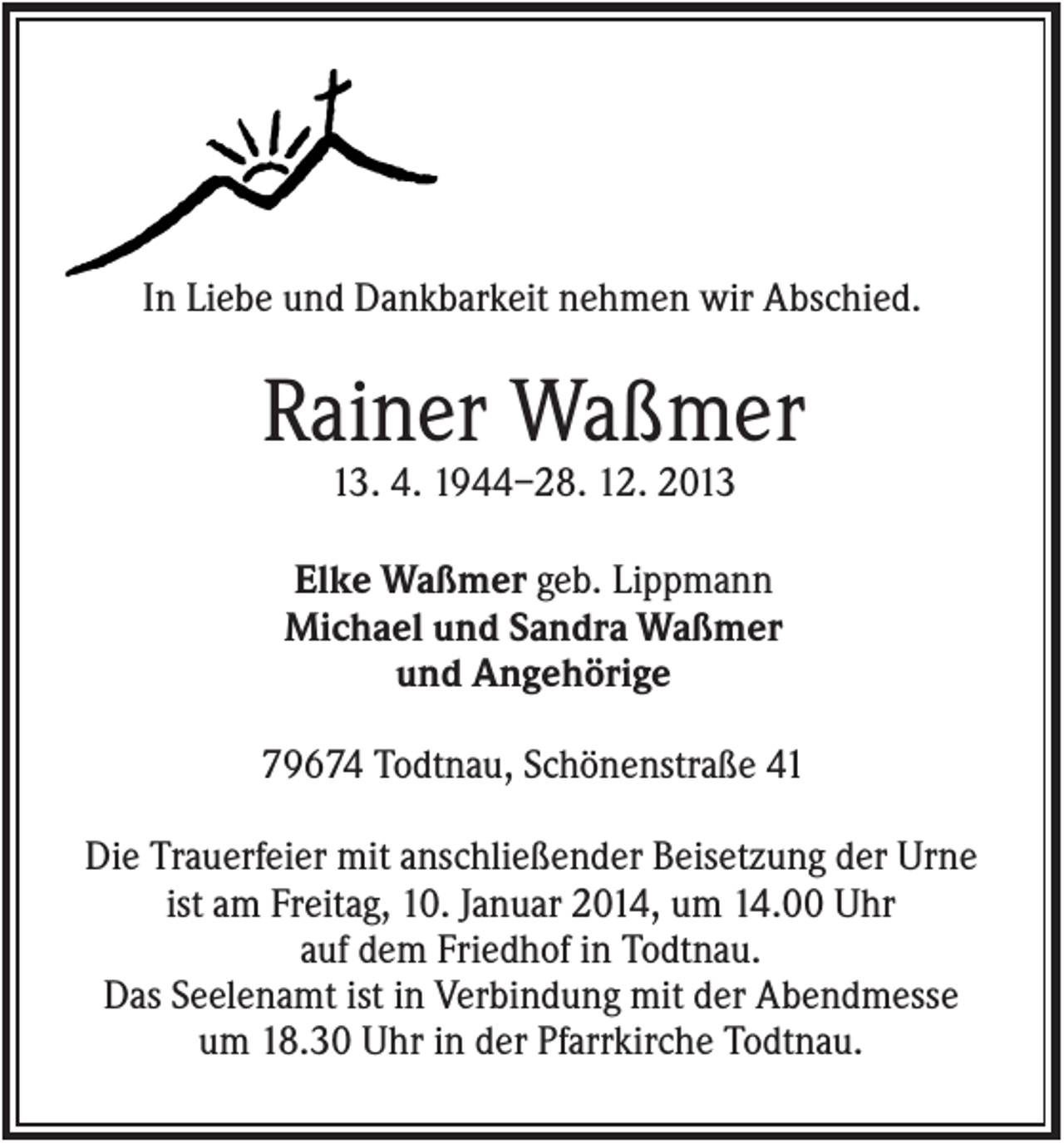 <p>In Liebe und Dankbarkeit nehmen wir Abschied.</p><p>Rainer Waßmer<br />13. 4. 1944–28. 12. 2013<br />Elke Waßmer geb. Lippmann<br />Michael und Sandra Waßmer<br />und Angehörige<br />79674 Todtnau, Schönenstraße 41<br />Die Trauerfeier mit anschließender Beisetzung der Urne<br />ist am Freitag, 10. Januar 2014, um 14.00 Uhr<br />auf dem Friedhof in Todtnau.<br />Das Seelenamt ist in Verbindung mit der Abendmesse<br />um 18.30 Uhr in der Pfarrkirche Todtnau.</p>