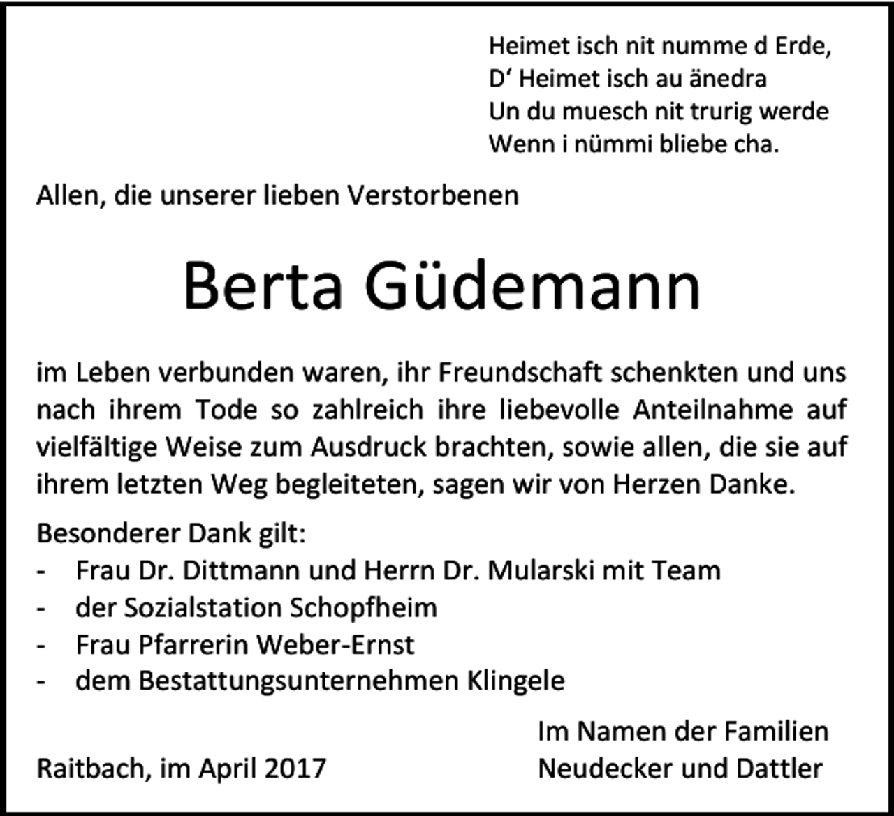 <p>Heimet isch nit numme d Erde,<br />D‘ Heimet isch au änedra<br />Un du muesch nit trurig werde<br />Wenn i nümmi bliebe cha.</p><p>Allen, die unserer lieben Verstorbenen</p><p>Berta Güdemann<br />im Leben verbunden waren, ihr Freundschaft schenkten und uns<br />nach ihrem Tode so zahlreich ihre liebevolle Anteilnahme auf<br />vielfältige Weise zum Ausdruck brachten, sowie allen, die sie auf<br />ihrem letzten Weg begleiteten, sagen wir von Herzen Danke.<br />Besonderer Dank gilt:<br />- Frau Dr. Dittmann und Herrn Dr. Mularski mit Team<br />- der Sozialstation Schopfheim<br />- Frau Pfarrerin Weber-Ernst<br />- dem Bestattungsunternehmen Klingele<br />Raitbach, im April 2017</p><p>Im Namen der Familien<br />Neudecker und Dattler</p>