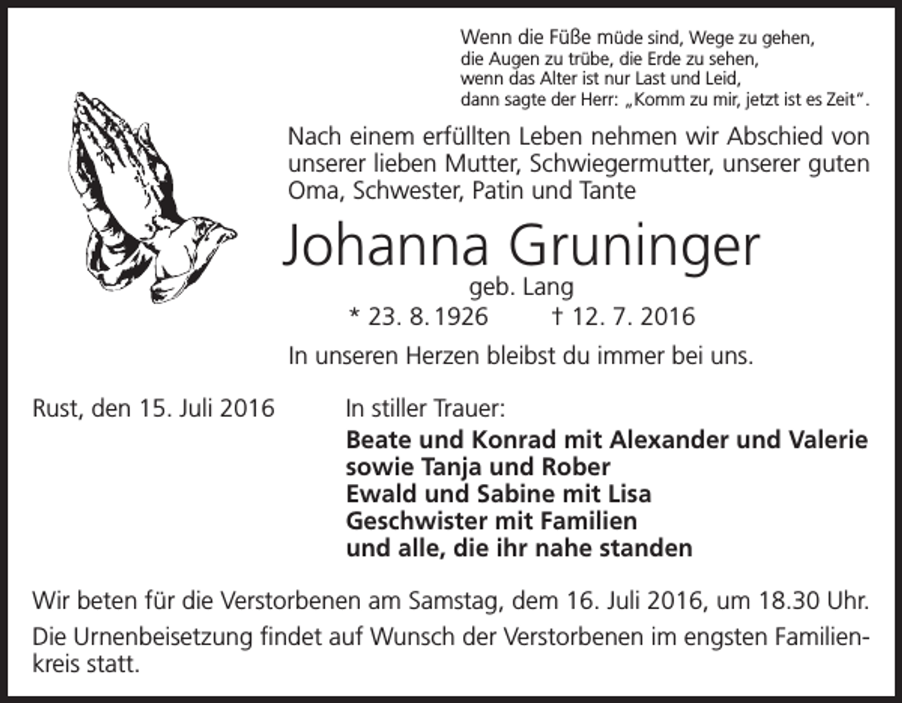 <p>Wenn die Füße müde sind, Wege zu gehen,</p><p>die Augen zu trübe, die Erde zu sehen,<br />wenn das Alter ist nur Last und Leid,<br />dann sagte der Herr: „Komm zu mir, jetzt ist es Zeit“.</p><p>Nach einem erfüllten Leben nehmen wir Abschied von<br />unserer lieben Mutter, Schwiegermutter, unserer guten<br />Oma, Schwester, Patin und Tante</p><p>Johanna Gruninger<br />geb. Lang<br />* 23. 8. 1926 † 12. 7. 2016</p><p>In unseren Herzen bleibst du immer bei uns.<br />Rust, den 15. Juli 2016</p><p>In stiller Trauer:<br />Beate und Konrad mit Alexander und Valerie<br />sowie Tanja und Rober<br />Ewald und Sabine mit Lisa<br />Geschwister mit Familien<br />und alle, die ihr nahe standen</p><p>Wir beten für die Verstorbenen am Samstag, dem 16. Juli 2016, um 18.30 Uhr.<br />Die Urnenbeisetzung findet auf Wunsch der Verstorbenen im engsten Familienkreis statt.</p>