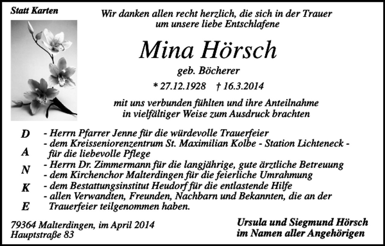 <p>Statt Karten</p><p>Wir danken allen recht herzlich, die sich in der Trauer<br />um unsere liebe Entschlafene</p><p>Mina Hörsch<br />geb. Böcherer<br />* 27.12.1928</p><p>† 16.3.2014</p><p>mit uns verbunden fühlten und ihre Anteilnahme<br />in vielfältiger Weise zum Ausdruck brachten</p><p>D<br />A<br />N<br />K<br />E</p><p>- Herrn Pfarrer Jenne für die würdevolle Trauerfeier<br />- dem Kreisseniorenzentrum St. Maximilian Kolbe - Station Lichteneck für die liebevolle Pflege<br />- Herrn Dr. Zimmermann für die langjährige, gute ärztliche Betreuung<br />- dem Kirchenchor Malterdingen für die feierliche Umrahmung<br />- dem Bestattungsinstitut Heudorf für die entlastende Hilfe<br />- allen Verwandten, Freunden, Nachbarn und Bekannten, die an der<br />Trauerfeier teilgenommen haben.</p><p>79364 Malterdingen, im April 2014<br />Hauptstraße 83</p><p>Ursula und Siegmund Hörsch<br />im Namen aller Angehörigen</p>