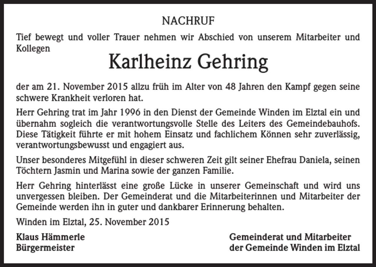 <p>NACHRUF<br />Tief bewegt und voller Trauer nehmen wir Abschied von unserem Mitarbeiter und<br />Kollegen</p><p>Karlheinz Gehring</p><p>der am 21. November 2015 allzu früh im Alter von 48 Jahren den Kampf gegen seine<br />schwere Krankheit verloren hat.<br />Herr Gehring trat im Jahr 1996 in den Dienst der Gemeinde Winden im Elztal ein und<br />übernahm sogleich die verantwortungsvolle Stelle des Leiters des Gemeindebauhofs.<br />Diese Tätigkeit führte er mit hohem Einsatz und fachlichem Können sehr zuverlässig,<br />verantwortungsbewusst und engagiert aus.<br />Unser besonderes Mitgefühl in dieser schweren Zeit gilt seiner Ehefrau Daniela, seinen<br />Töchtern Jasmin und Marina sowie der ganzen Familie.<br />Herr Gehring hinterlässt eine große Lücke in unserer Gemeinschaft und wird uns<br />unvergessen bleiben. Der Gemeinderat und die Mitarbeiterinnen und Mitarbeiter der<br />Gemeinde werden ihn in guter und dankbarer Erinnerung behalten.<br />Winden im Elztal, 25. November 2015<br />Klaus Hämmerle<br />Bürgermeister</p><p>Gemeinderat und Mitarbeiter<br />der Gemeinde Winden im Elztal</p>