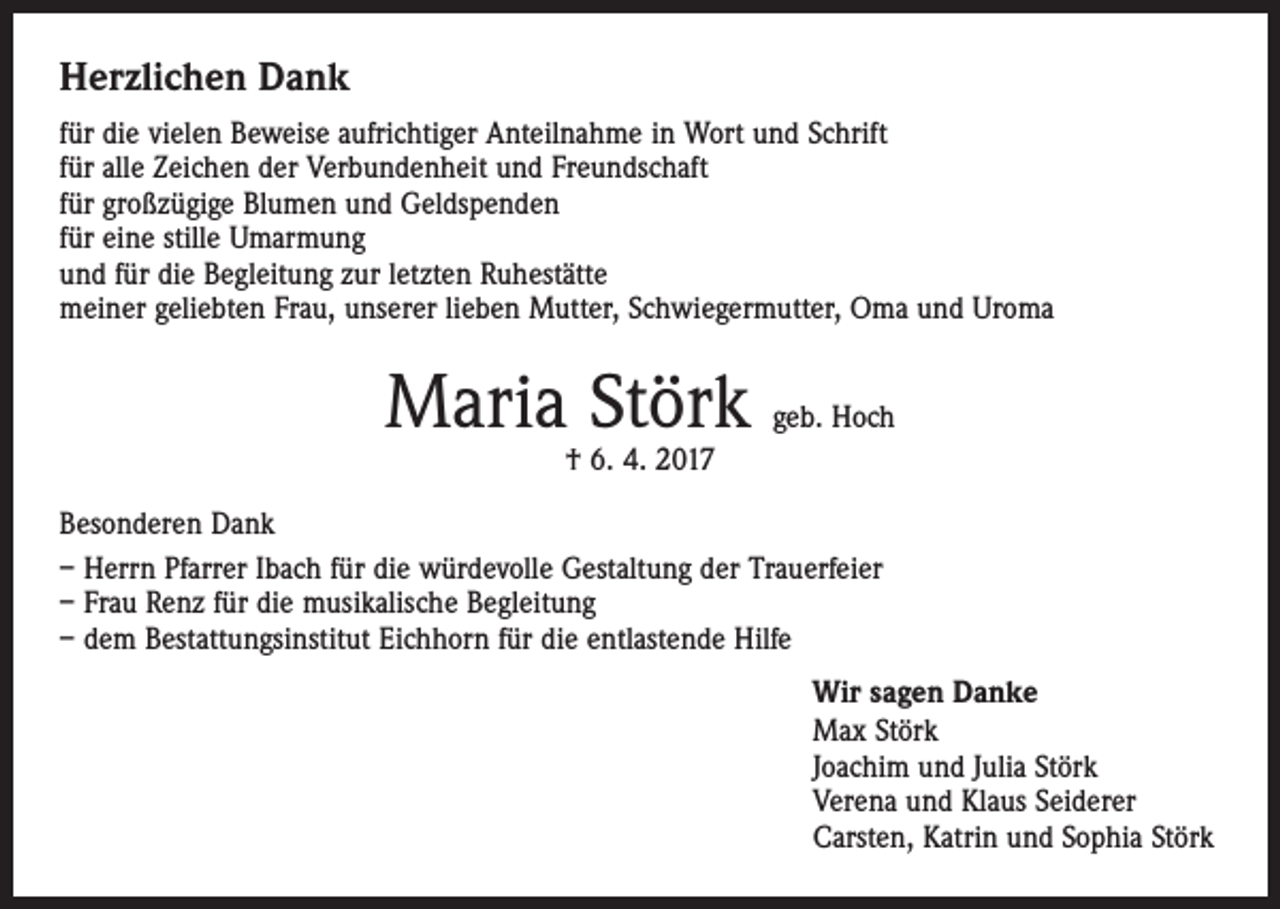 <p>Herzlichen Dank<br />für die vielen Beweise aufrichtiger Anteilnahme in Wort und Schrift<br />für alle Zeichen der Verbundenheit und Freundschaft<br />für großzügige Blumen und Geldspenden<br />für eine stille Umarmung<br />und für die Begleitung zur letzten Ruhestätte<br />meiner geliebten Frau, unserer lieben Mutter, Schwiegermutter, Oma und Uroma</p><p>Maria Störk</p><p>geb. Hoch</p><p>† 6. 4. 2017</p><p>Besonderen Dank<br />– Herrn Pfarrer Ibach für die würdevolle Gestaltung der Trauerfeier<br />– Frau Renz für die musikalische Begleitung<br />– dem Bestattungsinstitut Eichhorn für die entlastende Hilfe<br />Wir sagen Danke<br />Max Störk<br />Joachim und Julia Störk<br />Verena und Klaus Seiderer<br />Carsten, Katrin und Sophia Störk</p>