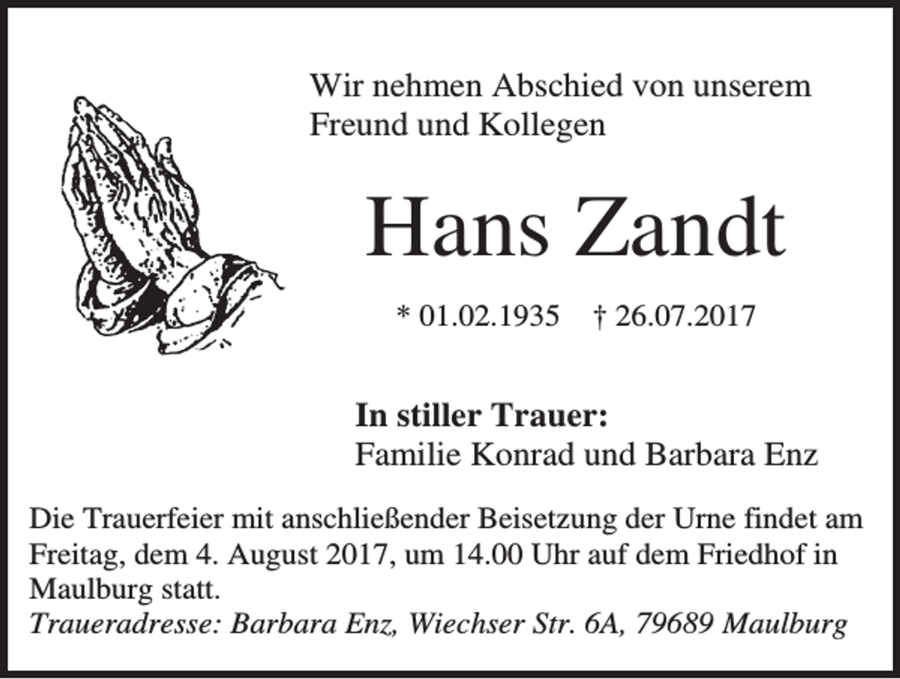 <p>Wir nehmen Abschied von unserem<br />Freund und Kollegen</p><p>Hans Zandt<br />* 01.02.1935</p><p>† 26.07.2017</p><p>In stiller Trauer:<br />Familie Konrad und Barbara Enz<br />Die Trauerfeier mit anschließender Beisetzung der Urne findet am<br />Freitag, dem 4. August 2017, um 14.00 Uhr auf dem Friedhof in<br />Maulburg statt.<br />Traueradresse: Barbara Enz, Wiechser Str. 6A, 79689 Maulburg</p>