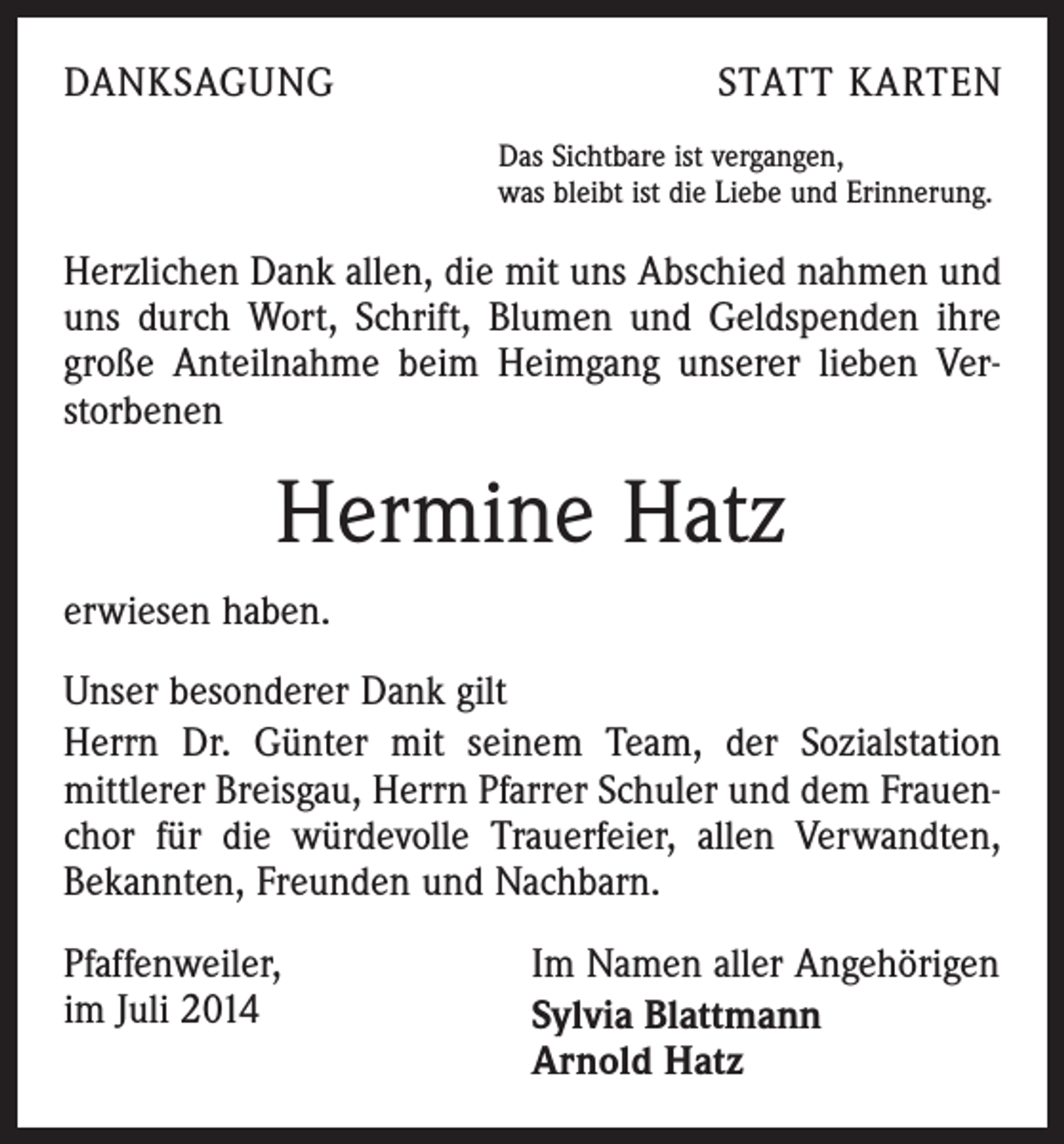 <p>DANKSAGUNG</p><p>STATT KARTEN<br />Das Sichtbare ist vergangen,<br />was bleibt ist die Liebe und Erinnerung.</p><p>Herzlichen Dank allen, die mit uns Abschied nahmen und<br />uns durch Wort, Schrift, Blumen und Geldspenden ihre<br />große Anteilnahme beim Heimgang unserer lieben Verstorbenen</p><p>Hermine Hatz<br />erwiesen haben.<br />Unser besonderer Dank gilt<br />Herrn Dr. Günter mit seinem Team, der Sozialstation<br />mittlerer Breisgau, Herrn Pfarrer Schuler und dem Frauenchor für die würdevolle Trauerfeier, allen Verwandten,<br />Bekannten, Freunden und Nachbarn.<br />Pfaffenweiler,<br />im Juli 2014</p><p>Im Namen aller Angehörigen<br />Sylvia Blattmann<br />Arnold Hatz</p>