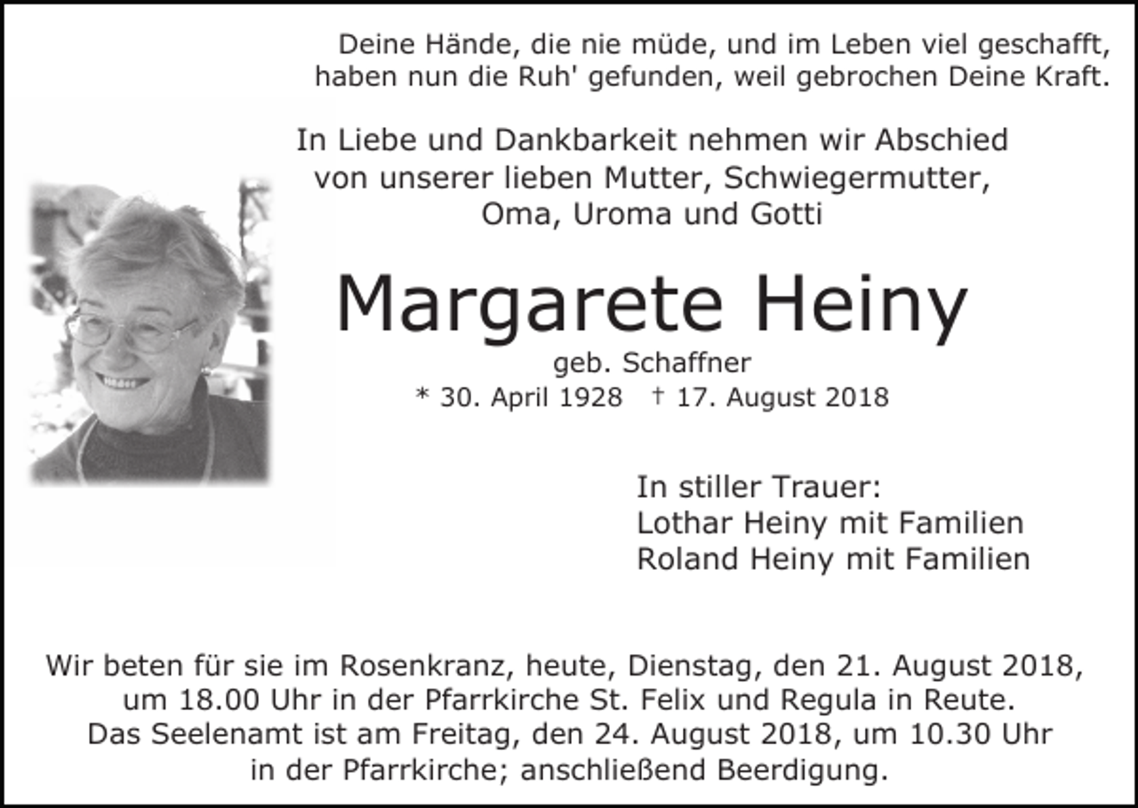 <p>Deine Hände, die nie müde, und im Leben viel geschafft,<br />haben nun die Ruh' gefunden, weil gebrochen Deine Kraft.</p><p>In Liebe und Dankbarkeit nehmen wir Abschied<br />von unserer lieben Mutter, Schwiegermutter,<br />Oma, Uroma und Gotti</p><p>Margarete Heiny<br />geb. Schaffner</p><p>* 30. April 1928</p><p>† 17. August 2018</p><p>In stiller Trauer:<br />Lothar Heiny mit Familien<br />Roland Heiny mit Familien<br />Wir beten für sie im Rosenkranz, heute, Dienstag, den 21. August 2018,<br />um 18.00 Uhr in der Pfarrkirche St. Felix und Regula in Reute.<br />Das Seelenamt ist am Freitag, den 24. August 2018, um 10.30 Uhr<br />in der Pfarrkirche; anschließend Beerdigung.</p>
