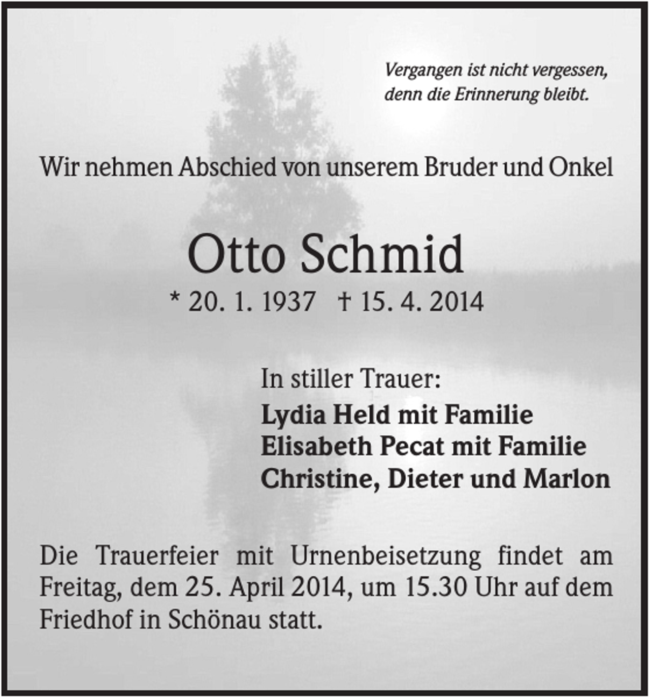 <p>Vergangen ist nicht vergessen,<br />denn die Erinnerung bleibt.</p><p>Wir nehmen Abschied von unserem Bruder und Onkel</p><p>Otto Schmid<br />* 20. 1. 1937 † 15. 4. 2014<br />In stiller Trauer:<br />Lydia Held mit Familie<br />Elisabeth Pecat mit Familie<br />Christine, Dieter und Marlon<br />Die Trauerfeier mit Urnenbeisetzung findet am<br />Freitag, dem 25. April 2014, um 15.30 Uhr auf dem<br />Friedhof in Schönau statt.</p>