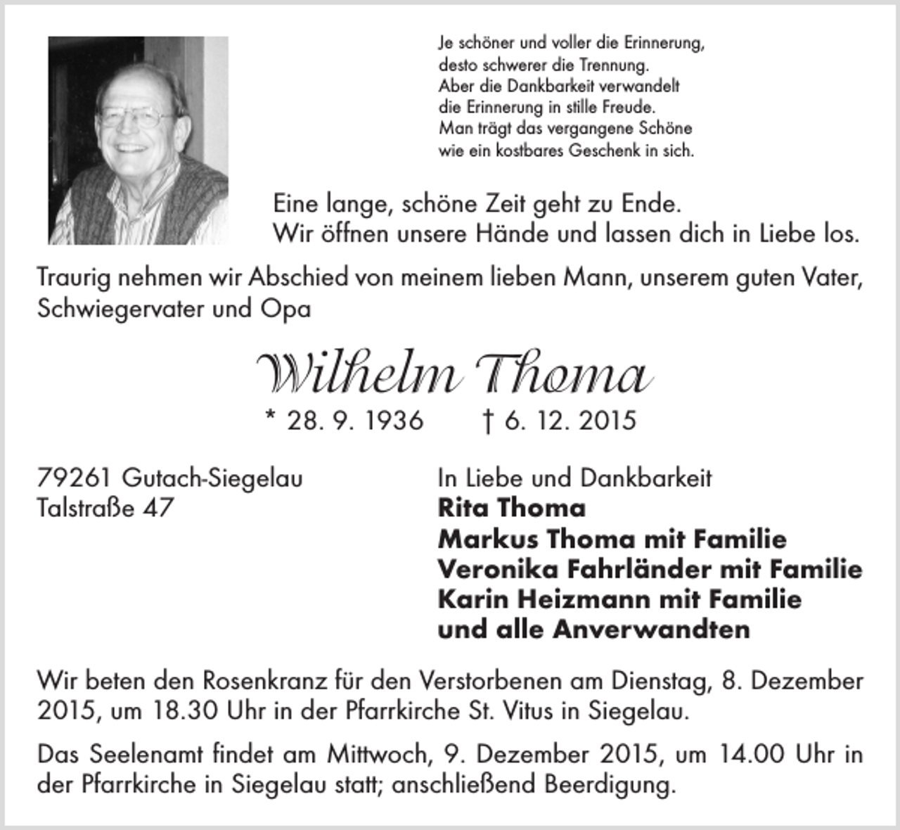 <p>Je schöner und voller die Erinnerung,<br />desto schwerer die Trennung.<br />Aber die Dankbarkeit verwandelt<br />die Erinnerung in stille Freude.<br />Man trägt das vergangene Schöne<br />wie ein kostbares Geschenk in sich.</p><p>Eine lange, schöne Zeit geht zu Ende.<br />Wir öffnen unsere Hände und lassen dich in Liebe los.<br />Traurig nehmen wir Abschied von meinem lieben Mann, unserem guten Vater,<br />Schwiegervater und Opa</p><p>Wilhelm Thoma<br />* 28. 9. 1936 † 6. 12. 2015</p><p>79261 Gutach-Siegelau<br />In Liebe und Dankbarkeit<br />Talstraße 47 Rita Thoma<br />Markus Thoma mit Familie<br />Veronika Fahrländer mit Familie<br />Karin Heizmann mit Familie<br />und alle Anverwandten<br />Wir beten den Rosenkranz für den Verstorbenen am Dienstag, 8. Dezember<br />2015, um 18.30 Uhr in der Pfarrkirche St. Vitus in Siegelau.<br />Das Seelenamt findet am Mittwoch, 9. Dezember 2015, um 14.00 Uhr in<br />der Pfarrkirche in Siegelau statt; anschließend Beerdigung.</p>