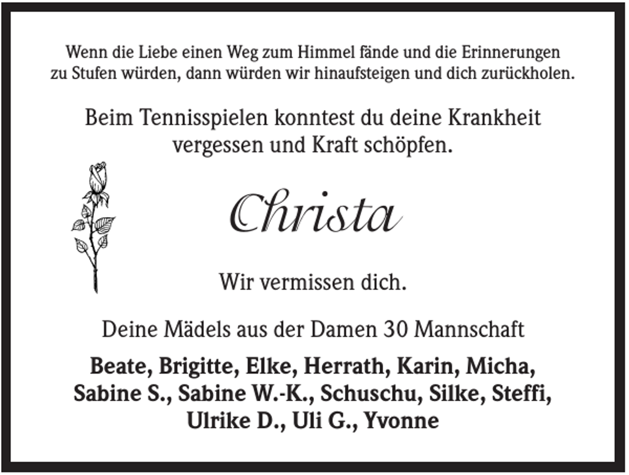<p>Wenn die Liebe einen Weg zum Himmel fände und die Erinnerungen<br />zu Stufen würden, dann würden wir hinaufsteigen und dich zurückholen.</p><p>Beim Tennisspielen konntest du deine Krankheit<br />vergessen und Kraft schöpfen.</p><p>Christa<br />Wir vermissen dich.<br />Deine Mädels aus der Damen 30 Mannschaft<br />Beate, Brigitte, Elke, Herrath, Karin, Micha,<br />Sabine S., Sabine W.-K., Schuschu, Silke, Steffi,<br />Ulrike D., Uli G., Yvonne</p>