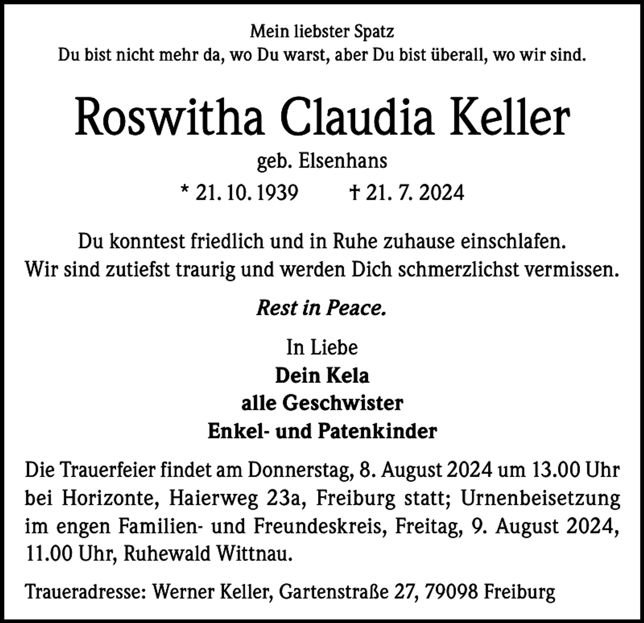 <p>Mein liebster Spatz<br />Du bist nicht mehr da, wo Du warst, aber Du bist überall, wo wir sind.</p><p>Roswitha Claudia Keller<br />geb. Elsenhans<br />* 21. 10. 1939<br />† 21. 7. 2024</p><p>Du konntest friedlich und in Ruhe zuhause einschlafen.<br />Wir sind zutiefst traurig und werden Dich schmerzlichst vermissen.<br />Rest in Peace.<br />In Liebe<br />Dein Kela<br />alle Geschwister<br />Enkel- und Patenkinder<br />Die Trauerfeier findet am Donnerstag, 8. August 2024 um 13.00 Uhr<br />bei Horizonte, Haierweg 23a, Freiburg statt; Urnenbeisetzung<br />im engen Familien- und Freundeskreis, Freitag, 9. August 2024,<br />11.00 Uhr, Ruhewald Wittnau.<br />Traueradresse: Werner Keller, Gartenstraße 27, 79098 Freiburg</p>