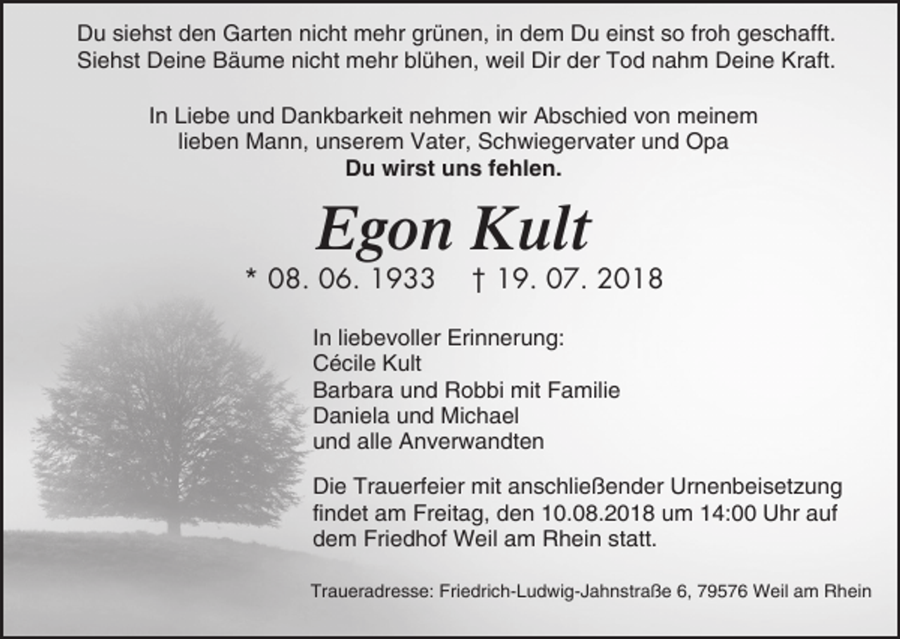 <p>Du siehst den Garten nicht mehr grünen, in dem Du einst so froh geschafft.<br />Siehst Deine Bäume nicht mehr blühen, weil Dir der Tod nahm Deine Kraft.<br />In Liebe und Dankbarkeit nehmen wir Abschied von meinem<br />lieben Mann, unserem Vater, Schwiegervater und Opa<br />Du wirst uns fehlen.</p><p>Egon Kult<br />* 08. 06. 1933</p><p>† 19. 07. 2018</p><p>In liebevoller Erinnerung:<br />Cécile Kult<br />Barbara und Robbi mit Familie<br />Daniela und Michael<br />und alle Anverwandten<br />Die Trauerfeier mit anschließender Urnenbeisetzung<br />findet am Freitag, den 10.08.2018 um 14:00 Uhr auf<br />dem Friedhof Weil am Rhein statt.<br />Traueradresse: Friedrich-Ludwig-Jahnstraße 6, 79576 Weil am Rhein</p>
