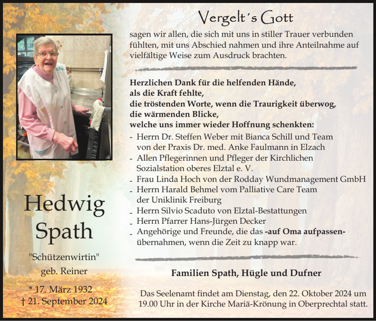 <p>sagen wir allen, die sich mit uns in stiller Trauer verbunden<br />fühlten, mit uns Abschied nahmen und ihre Anteilnahme auf<br />vielfältige Weise zum Ausdruck brachten.</p><p>Hedwig<br />Spath</p><p>Herzlichen Dank für die helfenden Hände,<br />als die Kraft fehlte,<br />die tröstenden Worte, wenn die Traurigkeit überwog,<br />die wärmenden Blicke,<br />welche uns immer wieder Hoffnung schenkten:<br />- Herrn Dr. Steffen Weber mit Bianca Schill und Team<br />von der Praxis Dr. med. Anke Faulmann in Elzach<br />- Allen Pflegerinnen und Pfleger der Kirchlichen<br />Sozialstation oberes Elztal e. V.<br />- Frau Linda Hoch von der Rodday Wundmanagement GmbH<br />- Herrn Harald Behmel vom Palliative Care Team<br />der Uniklinik Freiburg<br />- Herrn Silvio Scaduto von Elztal-Bestattungen<br />- Herrn Pfarrer Hans-Jürgen Decker<br />- Angehörige und Freunde, die das -auf Oma aufpassenübernahmen, wenn die Zeit zu knapp war.</p><p>"Schützenwirtin"<br />geb. Reiner<br />* 17. März 1932<br />† 21. September 2024</p><p>Familien Spath, Hügle und Dufner<br />Das Seelenamt findet am Dienstag, den 22. Oktober 2024 um<br />19.00 Uhr in der Kirche Mariä-Krönung in Oberprechtal statt.</p>