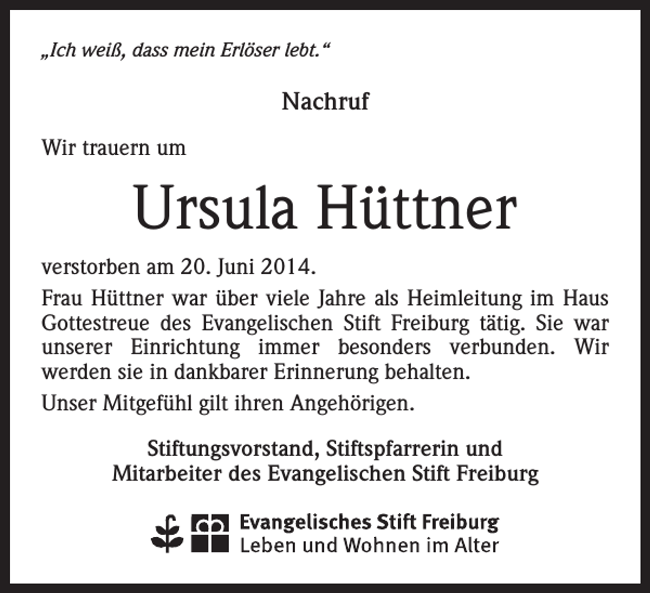 <p>„Ich weiß, dass mein Erlöser lebt.“</p><p>Nachruf<br />Wir trauern um</p><p>Ursula Hüttner<br />verstorben am 20. Juni 2014.<br />Frau Hüttner war über viele Jahre als Heimleitung im Haus<br />Gottestreue des Evangelischen Stift Freiburg tätig. Sie war<br />unserer Einrichtung immer besonders verbunden. Wir<br />­<br />­werden sie in dankbarer Erinnerung behalten.<br />Unser Mitgefühl gilt ihren Angehörigen.<br />Stiftungsvorstand, Stiftspfarrerin und<br />Mitarbeiter des Evangelischen Stift Freiburg</p>